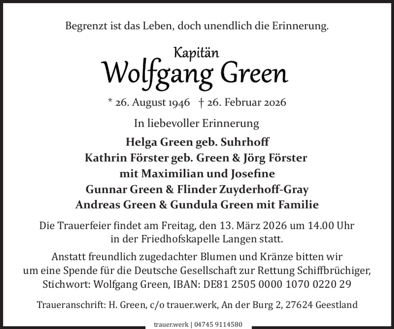 <p>Begrenzt ist das Leben, doch unendlich die Erinnerung.</p><p>* 26. August 1946 † 26. Februar 2026</p><p>In liebevoller Erinnerung<br />Helga Green geb. Suhrhoﬀ<br />Kathrin Förster geb. Green &amp; Jörg Förster<br />mit Maximilian und Joseﬁne<br />Gunnar Green &amp; Flinder Zuyderhoﬀ­Gray<br />Andreas Green &amp; Gundula Green mit Familie<br />Die Trauerfeier �indet am Freitag, den 13. März 2026 um 14.00 Uhr<br />in der Friedhofskapelle Langen statt.<br />Anstatt freundlich zugedachter Blumen und Kränze bitten wir<br />um eine Spende für die Deutsche Gesellschaft zur Rettung Schif�brüchiger,<br />Stichwort: Wolfgang Green, IBAN: DE81 2505 0000 107220 29<br />Traueranschrift: H. Green, c/o trauer.werk, An der Burg 2, 27624 Geestland<br />trauer.werk | 04745 9114580</p>