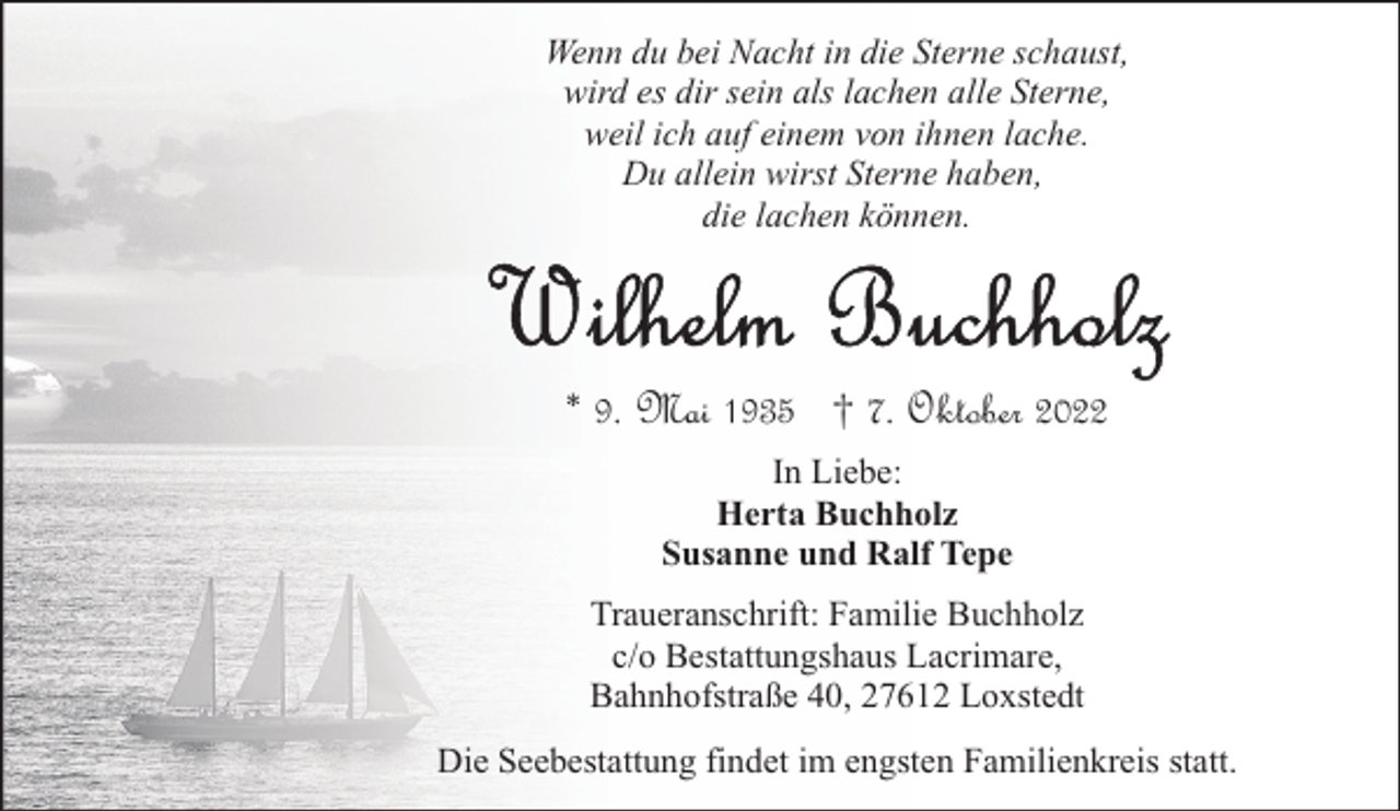 <p>Wenn du bei Nacht in die Sterne schaust,<br />wird es dir sein als lachen alle Sterne,<br />weil ich auf einem von ihnen lache.<br />Du allein wirst Sterne haben,<br />die lachen können.</p><p>* 9. Mai 1935 † 7. Oktober 2022<br />In Liebe:<br />Herta Buchholz<br />Susanne und Ralf Tepe<br />Traueranschrift: Familie Buchholz<br />c/o Bestattungshaus Lacrimare,<br />Bahnhofstraße 40, 27612 Loxstedt<br />Die Seebestattung findet im engsten Familienkreis statt.</p>