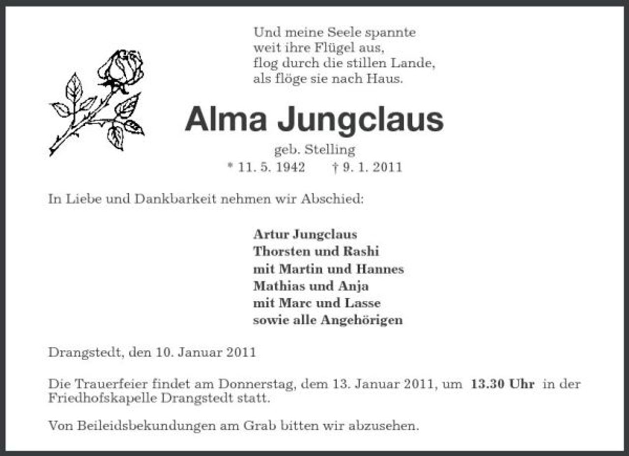 <p>Und meine Seele spannte<br />weit ihre Flügel aus,<br />flog durch die stillen Lande,<br />als flöge sie nach Haus.<br />Alma Jungclaus<br />geb. Stelling<br />* 11. 5. 1942 † 9. 1. 2011<br />In Liebe und Dankbarkeit nehmen wir Abschied:<br />Artur Jungclaus<br />Thorsten und Rashi<br />mit Martin und Hannes<br />Mathias und Anja<br />mit Marc und Lasse<br />sowie alle Angehörigen<br />Drangstedt, den 10. Januar 2011<br />Die Trauerfeier findet am Donnerstag, dem 13. Januar 2011, um 13.30 Uhr in der Friedhofskapelle Drangstedt statt.</p><p>Von Beileidsbekundungen am Grab bitten wir abzusehen.</p>