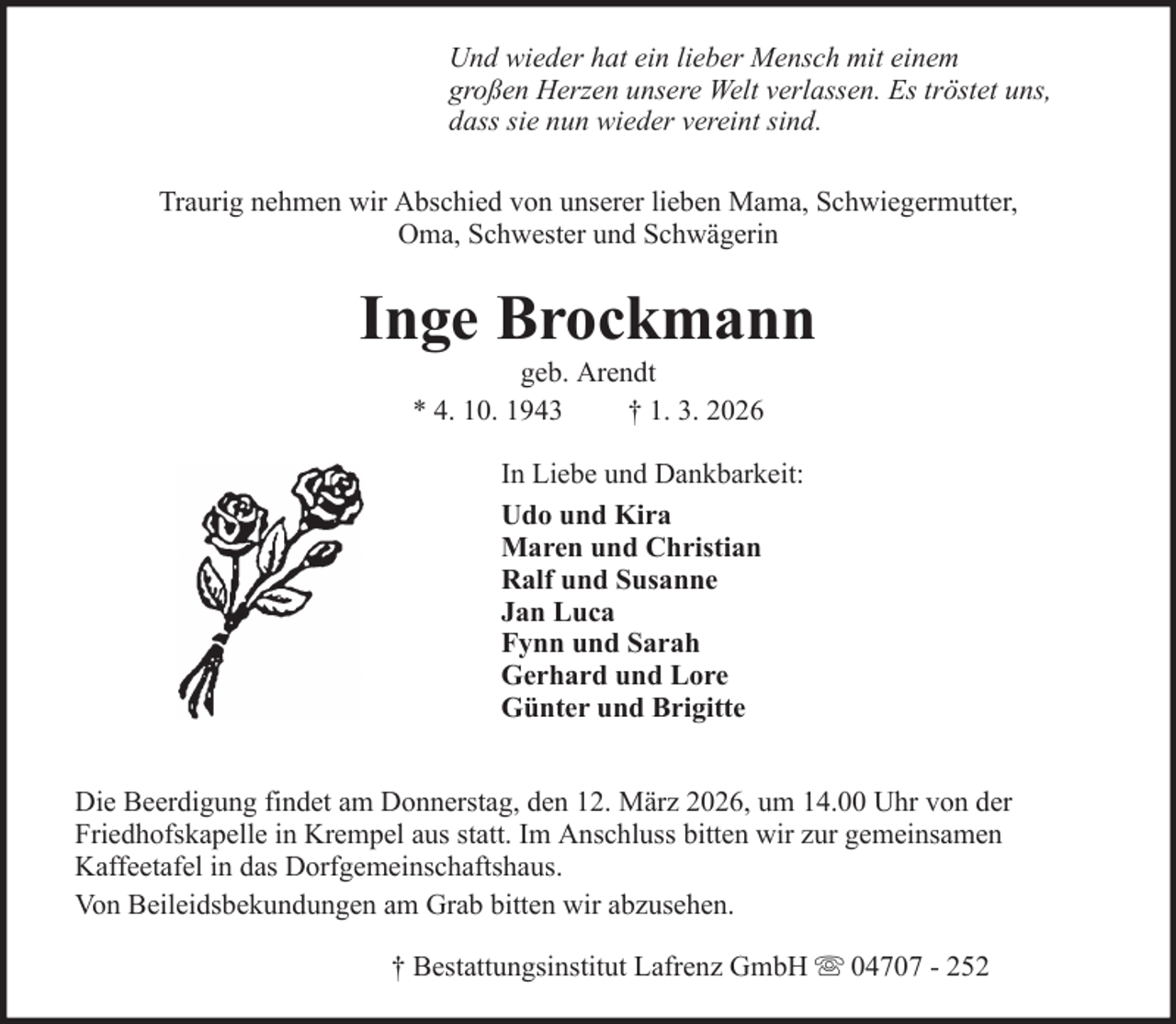 <p>Und wieder hat ein lieber Mensch mit einem<br />großen Herzen unsere Welt verlassen. Es tröstet uns,<br />dass sie nun wieder vereint sind.<br />Traurig nehmen wir Abschied von unserer lieben Mama, Schwiegermutter,<br />Oma, Schwester und Schwägerin</p><p>Inge Brockmann<br />geb. Arendt<br />* 4. 10. 1943<br />† 1. 3. 2026<br />In Liebe und Dankbarkeit:<br />Udo und Kira<br />Maren und Christian<br />Ralf und Susanne<br />Jan Luca<br />Fynn und Sarah<br />Gerhard und Lore<br />Günter und Brigitte<br />Die Beerdigung findet am Donnerstag, den 12. März 2026, um 14.00 Uhr von der<br />Friedhofskapelle in Krempel aus statt. Im Anschluss bitten wir zur gemeinsamen<br />Kaffeetafel in das Dorfgemeinschaftshaus.<br />Von Beileidsbekundungen am Grab bitten wir abzusehen.<br />† Bestattungsinstitut Lafrenz GmbH</p><p>04707 - 252</p>