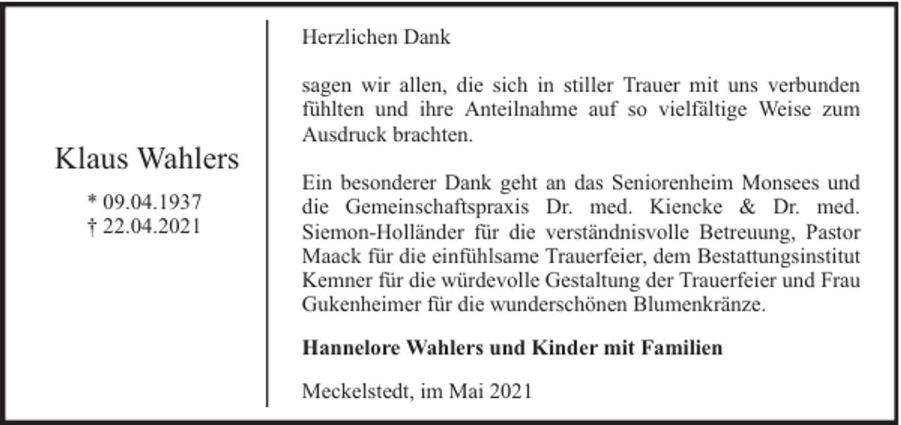 <p>Herzlichen Dank</p><p>Klaus Wahlers<br />* 09.04.1937<br />† 22.04.2021</p><p>sagen wir allen, die sich in stiller Trauer mit uns verbunden<br />fühlten und ihre Anteilnahme auf so vielfältige Weise zum<br />Ausdruck brachten.<br />Ein besonderer Dank geht an das Seniorenheim Monsees und<br />die Gemeinschaftspraxis Dr. med. Kiencke &amp; Dr. med.<br />Siemon-Holländer für die verständnisvolle Betreuung, Pastor<br />Maack für die einfühlsame Trauerfeier, dem Bestattungsinstitut<br />Kemner für die würdevolle Gestaltung der Trauerfeier und Frau<br />Gukenheimer für die wunderschönen Blumenkränze.<br />Hannelore Wahlers und Kinder mit Familien<br />Meckelstedt, im Mai 2021</p>