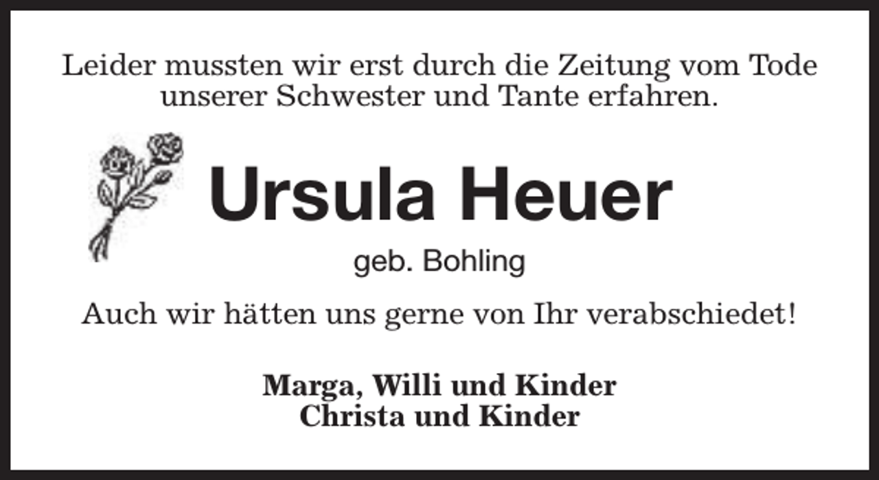 <p>Leider mussten wir erst durch die Zeitung vom Tode<br />unserer Schwester und Tante erfahren.</p><p>Ursula Heuer<br />geb. Bohling</p><p>Auch wir hätten uns gerne von Ihr verabschiedet!<br />Marga, Willi und Kinder<br />Christa und Kinder</p>