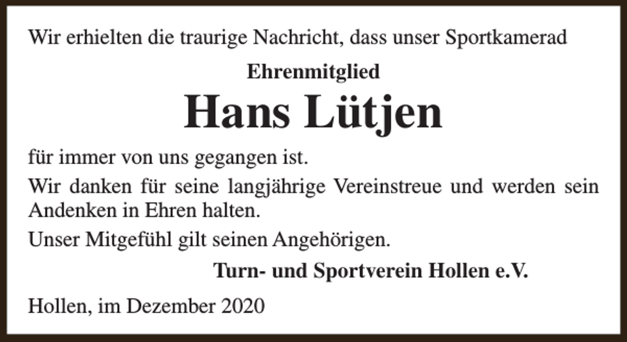<p>Wir erhielten die traurige Nachricht, dass unser Sportkamerad<br />Ehrenmitglied</p><p>Hans Lütjen</p><p>für immer von uns gegangen ist.<br />Wir danken für seine langjährige Vereinstreue und werden sein<br />Andenken in Ehren halten.<br />Unser Mitgefühl gilt seinen Angehörigen.<br />Turn- und Sportverein Hollen e.V.<br />Hollen, im Dezember 2020</p>