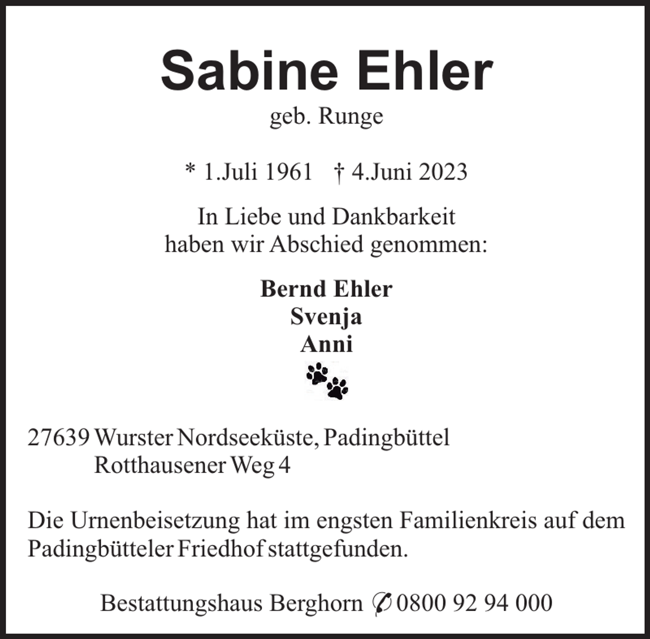 <p>Sabine Ehler<br />geb. Runge<br />* 1.Juli 1961 † 4.Juni 2023<br />In Liebe und Dankbarkeit<br />haben wir Abschied genommen:<br />Bernd Ehler<br />Svenja<br />Anni</p><p>27639 Wurster Nordseeküste, Padingbüttel<br />Rotthausener Weg 4<br />Die Urnenbeisetzung hat im engsten Familienkreis auf dem<br />Padingbütteler Friedhof stattgefunden.<br />Bestattungshaus Berghorn * 0800 92 94 000</p>