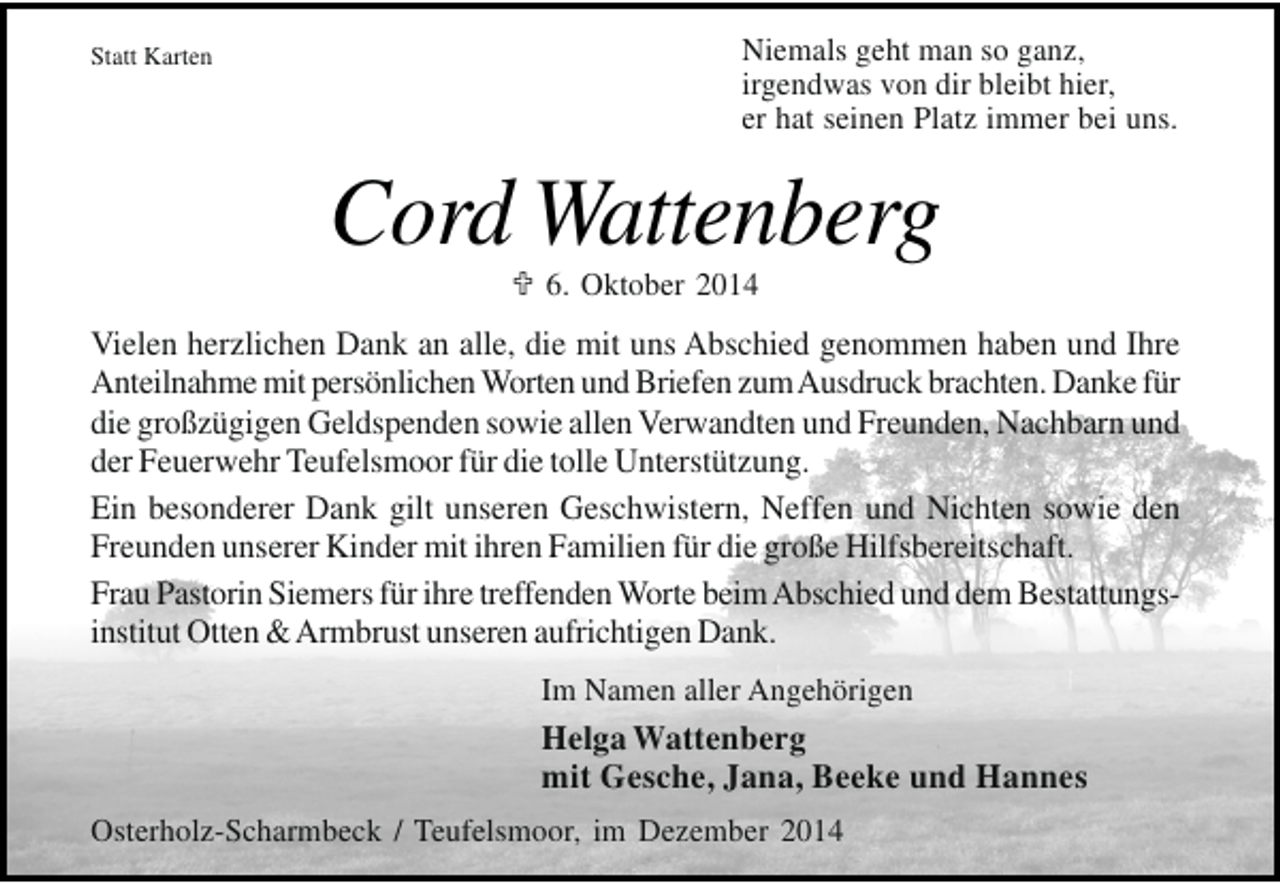 <p>Statt Karten</p><p>Niemals geht man so ganz,<br />irgendwas von dir bleibt hier,<br />er hat seinen Platz immer bei uns.</p><p>Cord Wattenberg<br />6. Oktober 2014</p><p>Vielen herzlichen Dank an alle, die mit uns Abschied genommen haben und Ihre<br />Anteilnahme mit persönlichen Worten und Briefen zumAusdruck brachten. Danke für<br />die großzügigen Geldspenden sowie allen Verwandten und Freunden, Nachbarn und<br />der Feuerwehr Teufelsmoor für die tolle Unterstützung.<br />Ein besonderer Dank gilt unseren Geschwistern, Neffen und Nichten sowie den<br />Freunden unserer Kinder mit ihren Familien für die große Hilfsbereitschaft.<br />Frau Pastorin Siemers für ihre treffenden Worte beim Abschied und dem Bestattungsinstitut Otten &amp; Armbrust unseren aufrichtigen Dank.<br />Im Namen aller Angehörigen</p><p>Helga Wattenberg<br />mit Gesche, Jana, Beeke und Hannes<br />Osterholz-Scharmbeck / Teufelsmoor, im Dezember 2014</p>