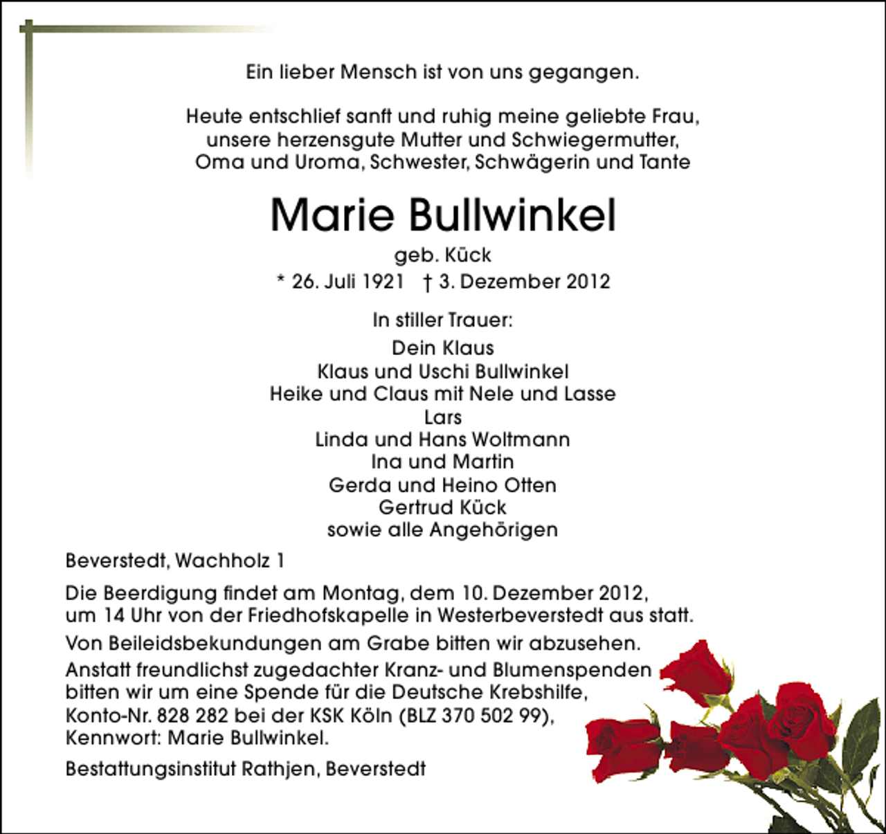 <p>Ein lieber Mensch ist von uns gegangen.<br />Heute entschlief sanft und ruhig meine geliebte Frau,<br />unsere herzensgute Mutter und Schwiegermutter,<br />Oma und Uroma, Schwester, Schwägerin und Tante</p><p>Marie Bullwinkel<br />geb. Kück<br />* 26. Juli 1921 † 3. Dezember 2012</p><p>In stiller Trauer:<br />Dein Klaus<br />Klaus und Uschi Bullwinkel<br />Heike und Claus mit Nele und Lasse<br />Lars<br />Linda und Hans Woltmann<br />Ina und Martin<br />Gerda und Heino Otten<br />Gertrud Kück<br />sowie alle Angehörigen<br />Beverstedt, Wachholz 1<br />Die Beerdigung findet am Montag, dem 10. Dezember 2012,<br />um 14 Uhr von der Friedhofskapelle in Westerbeverstedt aus statt.<br />Von Beileidsbekundungen am Grabe bitten wir abzusehen.<br />Anstatt freundlichst zugedachter Kranz- und Blumenspenden<br />bitten wir um eine Spende für die Deutsche Krebshilfe,<br />Konto-Nr. 82 bei der KSK Köln (BLZ 370 502 99),<br />Kennwort: Marie Bullwinkel.<br />Bestattungsinstitut Rathjen, Beverstedt</p>