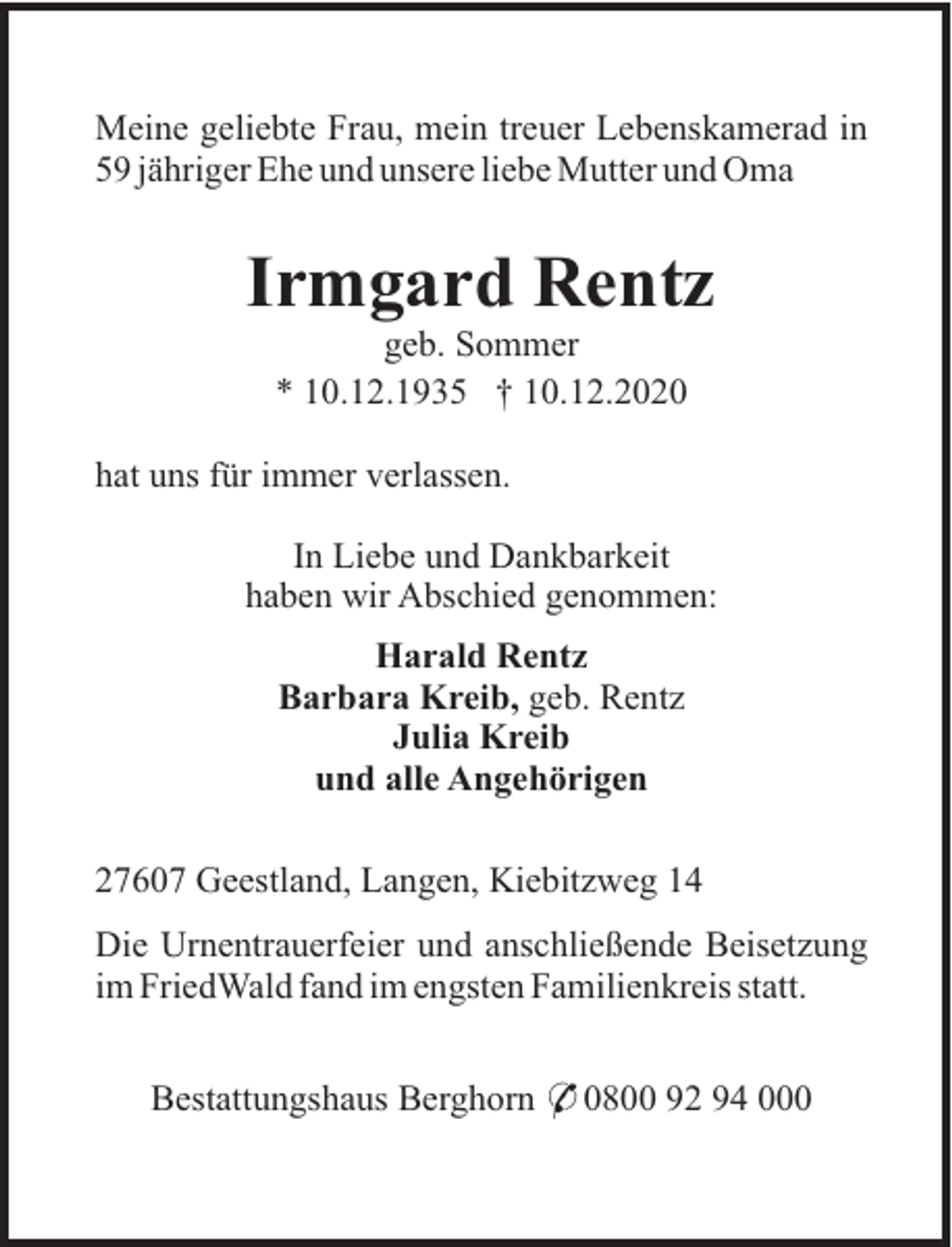 <p>Meine geliebte Frau, mein treuer Lebenskamerad in<br />59 jähriger Ehe und unsere liebe Mutter und Oma</p><p>Irmgard Rentz<br />geb. Sommer<br />* 10.12.1935 † 10.12.2020<br />hat uns für immer verlassen.<br />In Liebe und Dankbarkeit<br />haben wir Abschied genommen:<br />Harald Rentz<br />Barbara Kreib, geb. Rentz<br />Julia Kreib<br />und alle Angehörigen<br />27607 Geestland, Langen, Kiebitzweg 14<br />Die Urnentrauerfeier und anschließende Beisetzung<br />im FriedWald fand im engsten Familienkreis statt.<br />Bestattungshaus Berghorn * 0800 92 94 000</p>