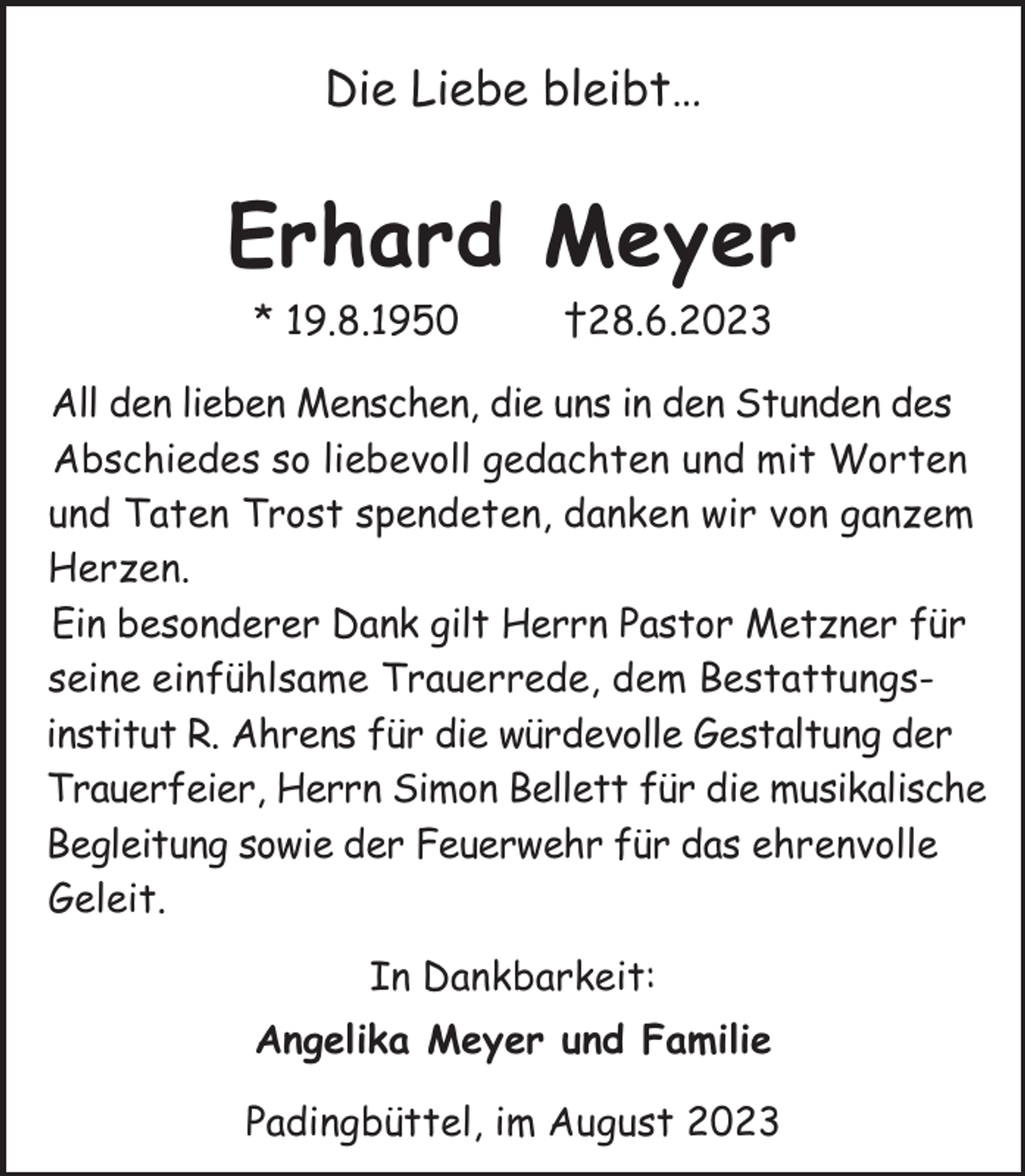 <p>Die Liebe bleibt…</p><p>Erhard Meyer<br />* 19.8.1950</p><p>†28.6.2023</p><p>All den lieben Menschen, die uns in den Stunden des<br />Abschiedes so liebevoll gedachten und mit Worten<br />und Taten Trost spendeten, danken wir von ganzem<br />Herzen.<br />Ein besonderer Dank gilt Herrn Pastor Metzner für<br />seine einfühlsame Trauerrede, dem Bestattungsinstitut R. Ahrens für die würdevolle Gestaltung der<br />Trauerfeier, Herrn Simon Bellett für die musikalische<br />Begleitung sowie der Feuerwehr für das ehrenvolle<br />Geleit.<br />In Dankbarkeit:<br />Angelika Meyer und Familie<br />Padingbüttel, im August 2023</p>