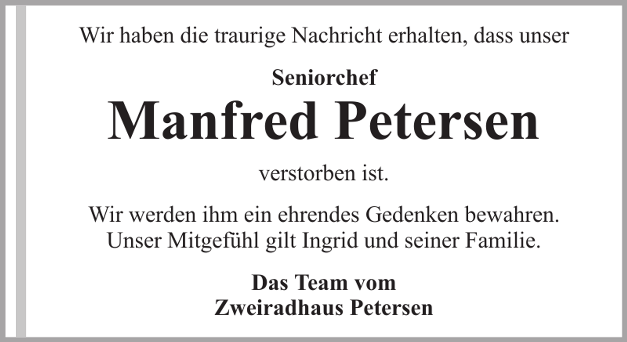 <p>Wir haben die traurige Nachricht erhalten, dass unser<br />Seniorchef</p>
<p>Manfred Petersen<br />verstorben ist.<br />Wir werden ihm ein ehrendes Gedenken bewahren.<br />Unser Mitgefühl gilt Ingrid und seiner Familie.<br />Das Team vom<br />Zweiradhaus Petersen</p>