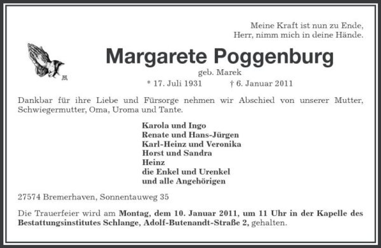 <p>Meine Kraft ist nun zu Ende, Herr, nimm mich in deine Hände.</p><p>Margarete Poggenburg<br />geb. Marek * 17. Juli 1931 † 6. Januar 2011 Dankbar für ihre Liebe und Fürsorge nehmen wir Abschied von unserer Mutter, Schwiegermutter, Oma, Uroma und Tante. Karola und Ingo Renate und Hans-Jürgen Karl-Heinz und Veronika Horst und Sandra Heinz die Enkel und Urenkel und alle Angehörigen 27574 Bremerhaven, Sonnentauweg 35 Die Trauerfeier wird am Montag, dem 10. Januar 2011, um 11 Uhr in der Kapelle des Bestattungsinstitutes Schlange, Adolf-Butenandt-Straße 2, gehalten.</p>