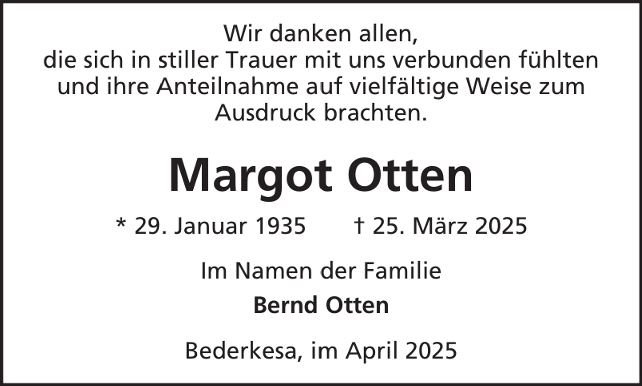 <p>Wir danken allen,<br />die sich in stiller Trauer mit uns verbunden fühlten<br />und ihre Anteilnahme auf vielfältige Weise zum<br />Ausdruck brachten.</p><p>Margot Otten<br />* 29. Januar 1935</p><p>† 25. März 2025</p><p>Im Namen der Familie<br />Bernd Otten<br />Bederkesa, im April 2025</p>