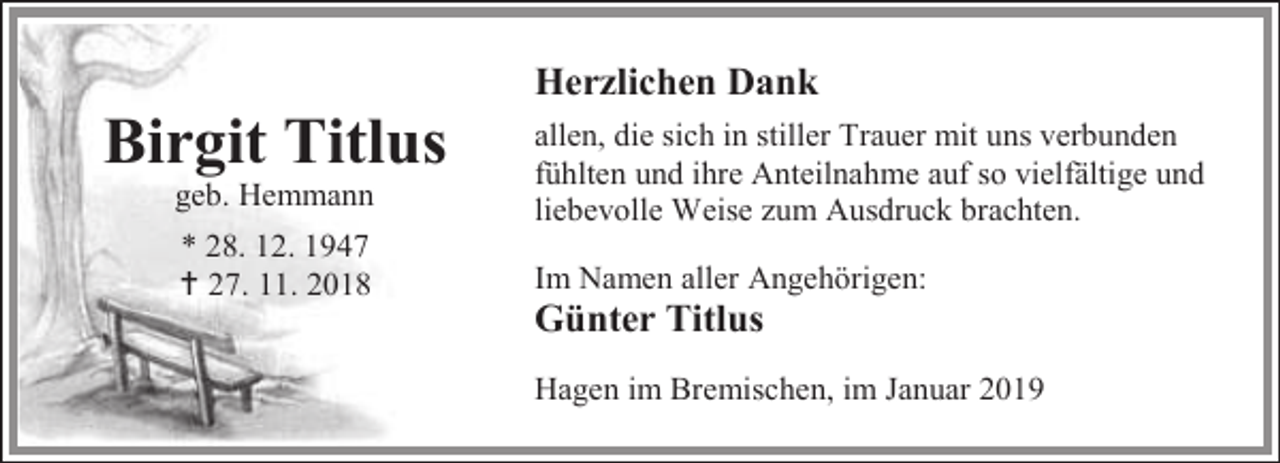 <p>Birgit Titlus<br />geb. Hemmann<br />* 28. 12. 1947<br /> 27. 11. 2018</p><p>Herzlichen Dank<br />allen, die sich in stiller Trauer mit uns verbunden<br />fühlten und ihre Anteilnahme auf so vielfältige und<br />liebevolle Weise zum Ausdruck brachten.<br />Im Namen aller Angehörigen:</p><p>Günter Titlus</p><p>Hagen im Bremischen, im Januar 2019</p>