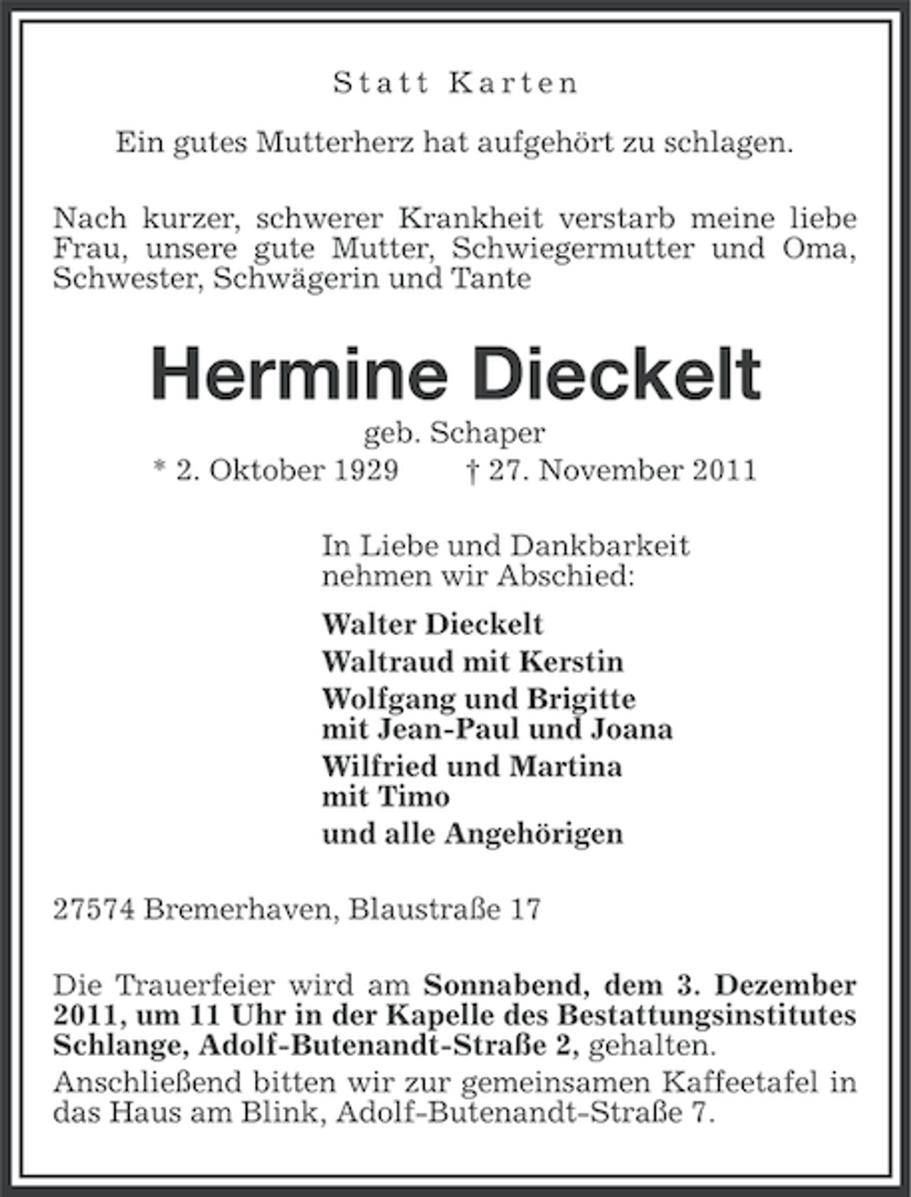 <p>Statt Karten<br />Ein gutes Mutterherz hat aufgehört zu schlagen.<br />Nach kurzer, schwerer Krankheit verstarb meine liebe<br />Frau, unsere gute Mutter, Schwiegermutter und Oma,<br />Schwester, Schwägerin und Tante</p><p>Hermine Dieckelt<br />geb. Schaper<br />* 2. Oktober 1929<br />† 27. November 2011<br />In Liebe und Dankbarkeit<br />nehmen wir Abschied:<br />Walter Dieckelt<br />Waltraud mit Kerstin<br />Wolfgang und Brigitte<br />mit Jean-Paul und Joana<br />Wilfried und Martina<br />mit Timo<br />und alle Angehörigen<br />27574 Bremerhaven, Blaustraße 17<br />Die Trauerfeier wird am Sonnabend, dem 3. Dezember<br />2011, um 11 Uhr in der Kapelle des Bestattungsinstitutes<br />Schlange, Adolf-Butenandt-Straße 2, gehalten.<br />Anschließend bitten wir zur gemeinsamen Kaffeetafel in<br />das Haus am Blink, Adolf-Butenandt-Straße 7.</p>