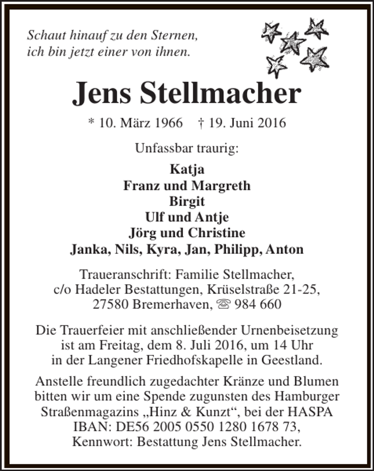 <p>Schaut hinauf zu den Sternen,<br />ich bin jetzt einer von ihnen.</p><p>Jens Stellmacher<br />* 10. März 1966</p><p>† 19. Juni 2016</p><p>Unfassbar traurig:<br />Katja<br />Franz und Margreth<br />Birgit<br />Ulf und Antje<br />Jörg und Christine<br />Janka, Nils, Kyra, Jan, Philipp, Anton<br />Traueranschrift: Familie Stellmacher,<br />c/o Hadeler Bestattungen, Krüselstraße 21-25,<br />27580 Bremerhaven, s 984 660<br />Die Trauerfeier mit anschließender Urnenbeisetzung<br />ist am Freitag, dem 8. Juli 2016, um 14 Uhr<br />in der Langener Friedhofskapelle in Geestland.<br />Anstelle freundlich zugedachter Kränze und Blumen<br />bitten wir um eine Spende zugunsten des Hamburger<br />Straßenmagazins „Hinz &amp; Kunzt“, bei der HASPA<br />IBAN: DE56 2050 1280 1678 73,<br />Kennwort: Bestattung Jens Stellmacher.</p>