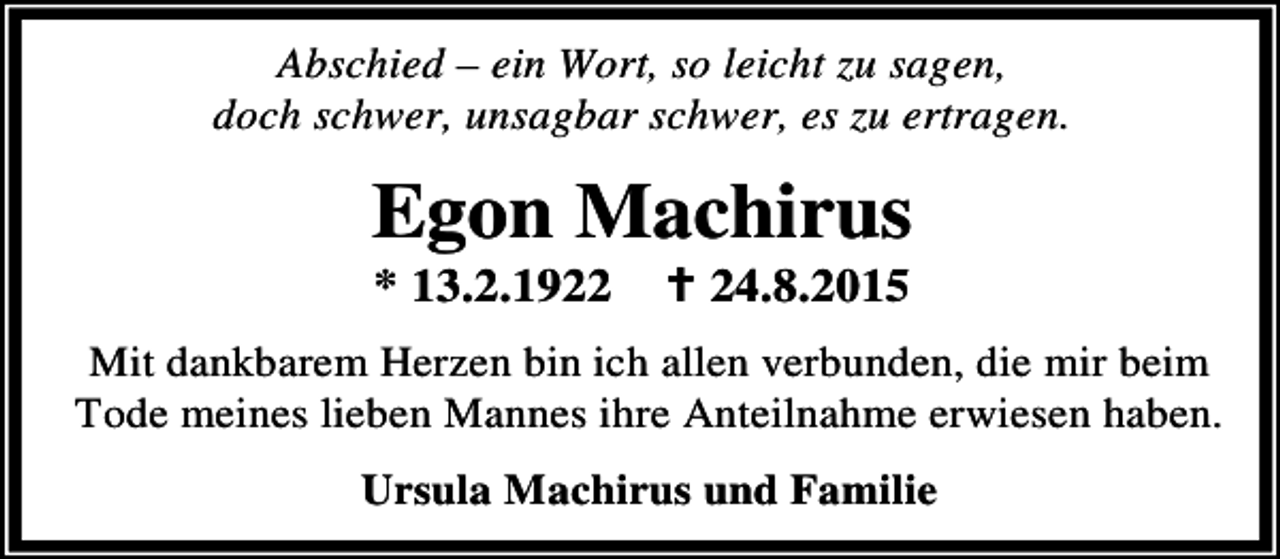 <p>Abschied – ein Wort, so leicht zu sagen,<br />doch schwer, unsagbar schwer, es zu ertragen.</p><p>Egon Machirus<br />* 13.2.1922</p><p>B 24.8.2015</p><p>Mit dankbarem Herzen bin ich allen verbunden, die mir beim<br />Tode meines lieben Mannes ihre Anteilnahme erwiesen haben.<br />Ursula Machirus und Familie</p>