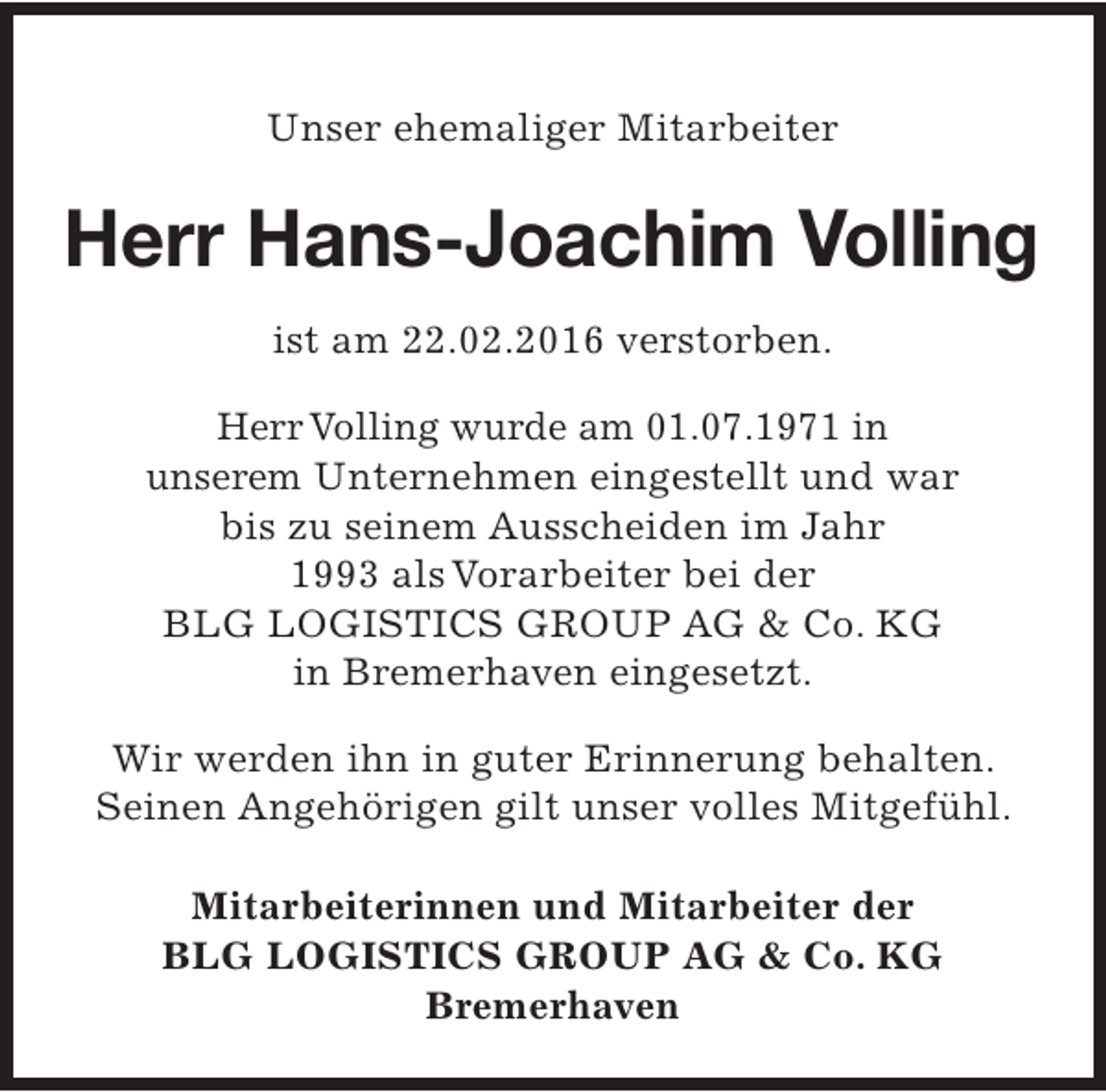 <p>Unser ehemaliger Mitarbeiter</p><p>Herr Hans-Joachim Volling<br />ist am 22.02.2016 verstorben.<br />Herr Volling wurde am 01.07.1971 in<br />unserem Unternehmen eingestellt und war<br />bis zu seinem Ausscheiden im Jahr<br />1993 als Vorarbeiter bei der<br />BLG LOGISTICS GROUP AG &amp; Co. KG<br />in Bremerhaven eingesetzt.<br />Wir werden ihn in guter Erinnerung behalten.<br />Seinen Angehörigen gilt unser volles Mitgefühl.<br />Mitarbeiterinnen und Mitarbeiter der<br />BLG LOGISTICS GROUP AG &amp; Co. KG<br />Bremerhaven</p>
