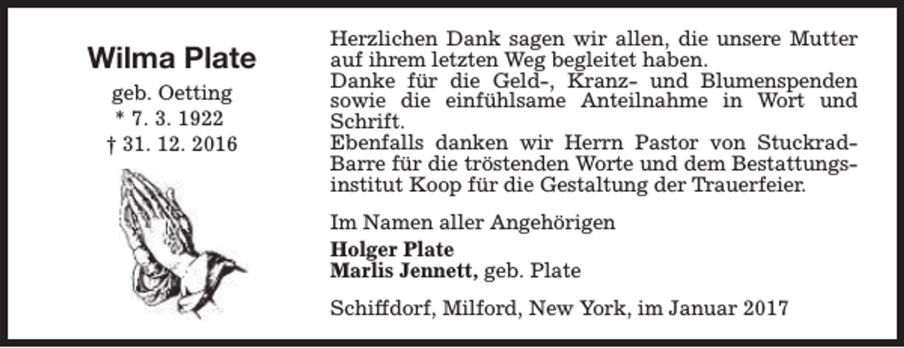 <p>Wilma Plate<br />geb. Oetting<br />* 7. 3. 1922<br />† 31. 12. 2016</p><p>Herzlichen Dank sagen wir allen, die unsere Mutter<br />auf ihrem letzten Weg begleitet haben.<br />Danke für die Geld-, Kranz- und Blumenspenden<br />sowie die einfühlsame Anteilnahme in Wort und<br />Schrift.<br />Ebenfalls danken wir Herrn Pastor von StuckradBarre für die tröstenden Worte und dem Bestattungsinstitut Koop für die Gestaltung der Trauerfeier.<br />Im Namen aller Angehörigen<br />Holger Plate<br />Marlis Jennett, geb. Plate<br />Schiffdorf, Milford, New York, im Januar 2017</p>