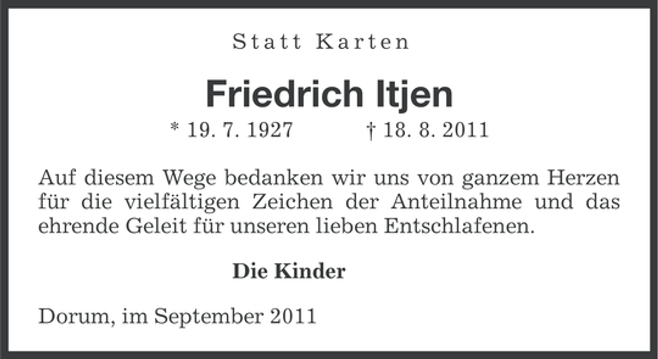 <p>Statt Karten</p><p>Friedrich Itjen<br />* 19. 7. 1927</p><p>† 18. 8. 2011</p><p>Auf diesem Wege bedanken wir uns von ganzem Herzen<br />für die vielfältigen Zeichen der Anteilnahme und das<br />ehrende Geleit für unseren lieben Entschlafenen.<br />Die Kinder<br />Dorum, im September 2011</p>