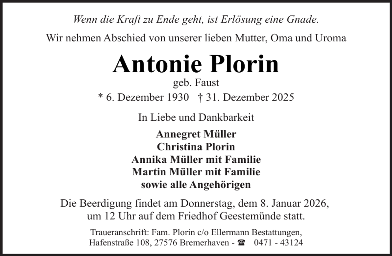 <p>Wenn die Kraft zu Ende geht, ist Erlösung eine Gnade.<br />Wir nehmen Abschied von unserer lieben Mutter, Oma und Uroma</p><p>Antonie Plorin</p><p>geb. Faust<br />* 6. Dezember 1930 † 31. Dezember 2025<br />In Liebe und Dankbarkeit<br />Annegret Müller<br />Christina Plorin<br />Annika Müller mit Familie<br />Martin Müller mit Familie<br />sowie alle Angehörigen<br />Die Beerdigung findet am Donnerstag, dem 8. Januar 2026,<br />um 12 Uhr auf dem Friedhof Geestemünde statt.<br />Traueranschrift: Fam. Plorin c/o Ellermann Bestattungen,<br />Hafenstraße 108, 27576 Bremerhaven - ( 0471 - 43124</p>