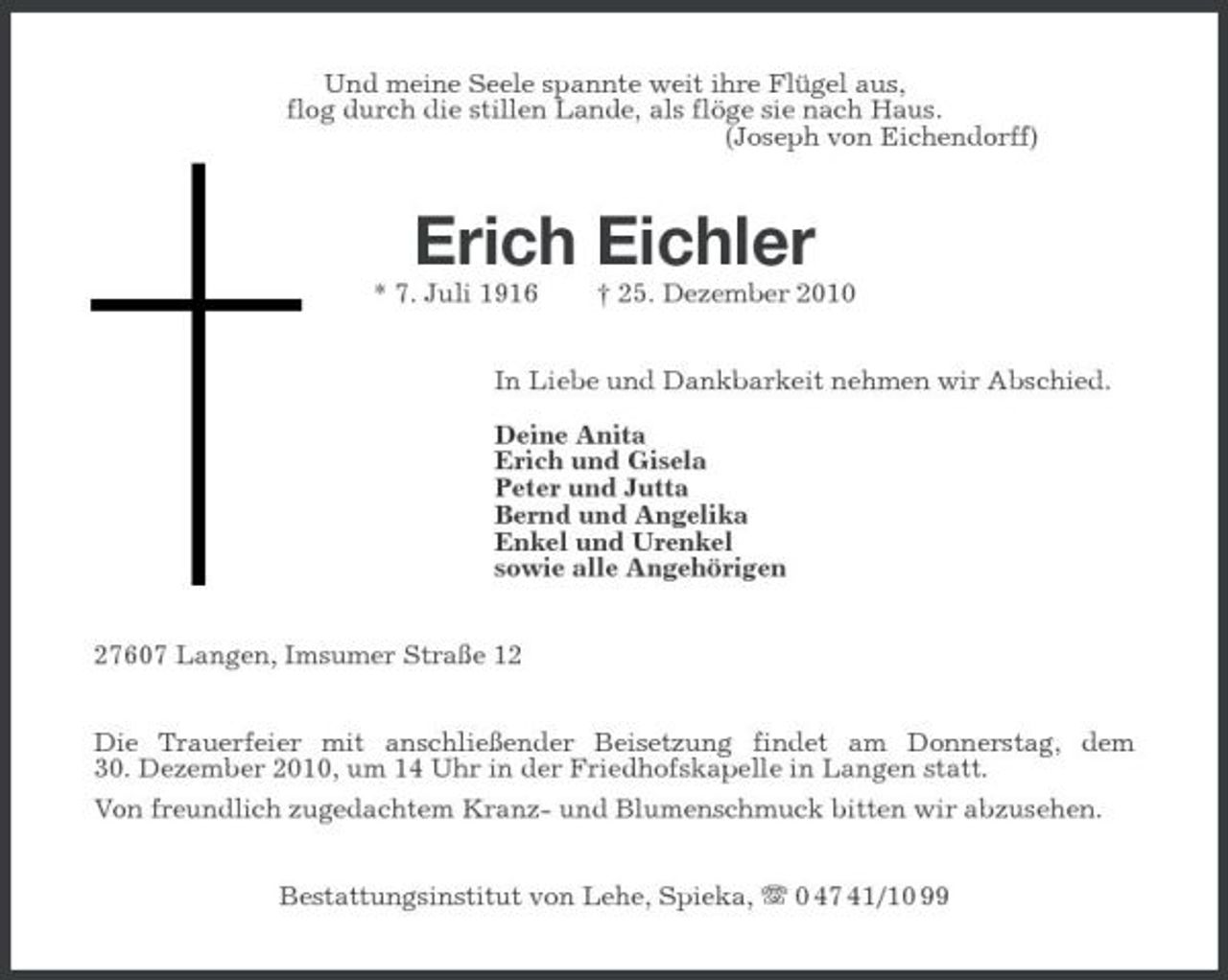 <p>Und meine Seele spannte weit ihre Flügel aus,<br />flog durch die stillen Lande, als flöge sie nach Haus.<br />(Joseph von Eichendorff)<br />Erich Eichler<br />* 7. Juli 1916 † 25. Dezember 2010<br />In Liebe und Dankbarkeit nehmen wir Abschied.<br />Deine Anita<br />Erich und Gisela<br />Peter und Jutta<br />Bernd und Angelika<br />Enkel und Urenkel<br />sowie alle Angehörigen<br />27607 Langen, Imsumer Straße 12<br />Die Trauerfeier mit anschließender Beisetzung findet am Donnerstag, dem<br />30. Dezember 2010, um 14 Uhr in der Friedhofskapelle in Langen statt.<br />Von freundlich zugedachtem Kranz- und Blumenschmuck bitten wir abzusehen.<br />Bestattungsinstitut von Lehe, Spieka, T 0 47 41/10 99</p>