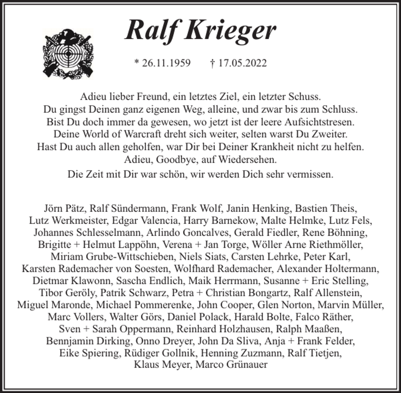 <p>Ralf Krieger<br />* 26.11.1959</p><p>† 17.05.2022</p><p>Adieu lieber Freund, ein letztes Ziel, ein letzter Schuss.<br />Du gingst Deinen ganz eigenen Weg, alleine, und zwar bis zum Schluss.<br />Bist Du doch immer da gewesen, wo jetzt ist der leere Aufsichtstresen.<br />Deine World of Warcraft dreht sich weiter, selten warst Du Zweiter.<br />Hast Du auch allen geholfen, war Dir bei Deiner Krankheit nicht zu helfen.<br />Adieu, Goodbye, auf Wiedersehen.<br />Die Zeit mit Dir war schön, wir werden Dich sehr vermissen.<br />Jörn Pätz, Ralf Sündermann, Frank Wolf, Janin Henking, Bastien Theis,<br />Lutz Werkmeister, Edgar Valencia, Harry Barnekow, Malte Helmke, Lutz Fels,<br />Johannes Schlesselmann, Arlindo Goncalves, Gerald Fiedler, Rene Böhning,<br />Brigitte + Helmut Lappöhn, Verena + Jan Torge, Wöller Arne Riethmöller,<br />Miriam Grube-Wittschieben, Niels Siats, Carsten Lehrke, Peter Karl,<br />Karsten Rademacher von Soesten, Wolfhard Rademacher, Alexander Holtermann,<br />Dietmar Klawonn, Sascha Endlich, Maik Herrmann, Susanne + Eric Stelling,<br />Tibor Geröly, Patrik Schwarz, Petra + Christian Bongartz, Ralf Allenstein,<br />Miguel Maronde, Michael Pommerenke, John Cooper, Glen Norton, Marvin Müller,<br />Marc Vollers, Walter Görs, Daniel Polack, Harald Bolte, Falco Räther,<br />Sven + Sarah Oppermann, Reinhard Holzhausen, Ralph Maaßen,<br />Bennjamin Dirking, Onno Dreyer, John Da Sliva, Anja + Frank Felder,<br />Eike Spiering, Rüdiger Gollnik, Henning Zuzmann, Ralf Tietjen,<br />Klaus Meyer, Marco Grünauer</p>