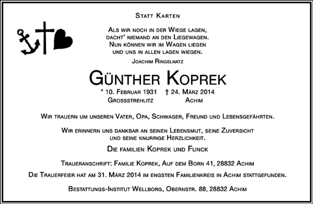 <p>S tat t K arten<br />alS wir noch in der wiege lagen,<br />dacht‘ niemand an den liegewagen.<br />nun Können wir im wagen liegen<br />und unS in allen lagen wiegen.<br />Joachim ringelnatz</p><p>günther KopreK<br />* 10. Februar 1931<br />groSSStrehlitz</p><p>† 24. märz 2014<br />achim</p><p>wir trauern um unSeren Vater, opa, Schwager, Freund und lebenSgeFährten.<br />wir erinnern unS danKbar an Seinen lebenSmut, Seine zuVerSicht<br />und Seine Knurrige herzlichKeit.</p><p>die Familien KopreK und FuncK<br />traueranSchriFt: Familie KopreK, auF dem born 41, 28832 achim<br />die trauerFeier hat am 31. märz 2014 im engSten FamilienKreiS in achim StattgeFunden.<br />beStattungS-inStitut wellborg, obernStr. 88, 28832 achim</p>