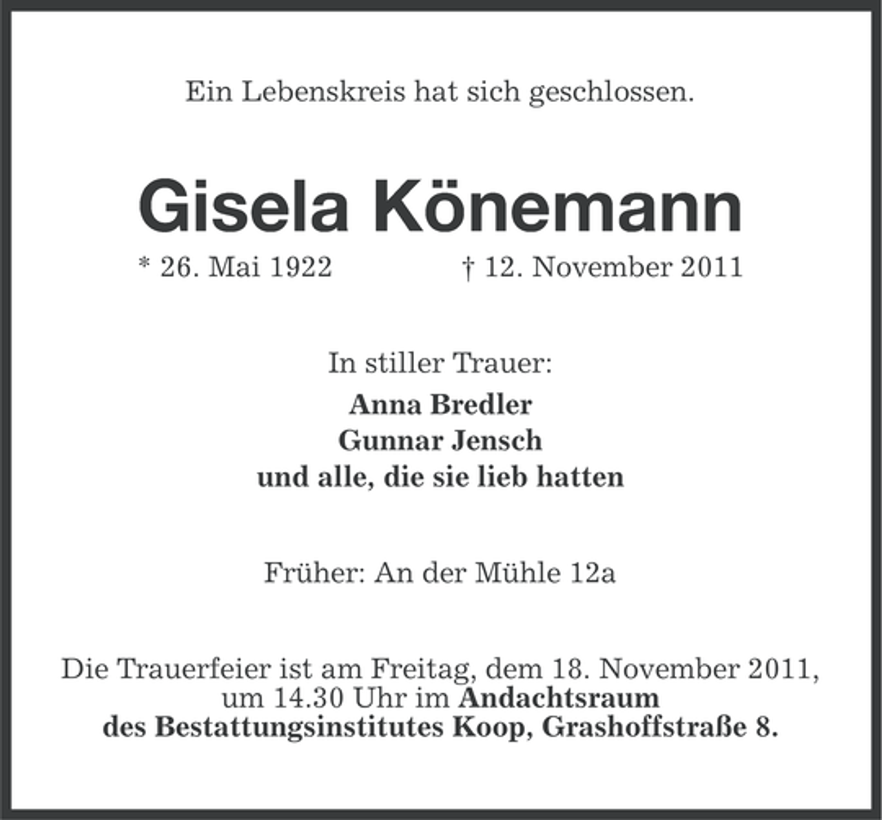 <p>Ein Lebenskreis hat sich geschlossen.</p><p>Gisela Könemann<br />* 26. Mai 1922</p><p>† 12. November 2011</p><p>In stiller Trauer:<br />Anna Bredler<br />Gunnar Jensch<br />und alle, die sie lieb hatten<br />Früher: An der Mühle 12a<br />Die Trauerfeier ist am Freitag, dem 18. November 2011,<br />um 14.30 Uhr im Andachtsraum<br />des Bestattungsinstitutes Koop, Grashoffstraße 8.</p>