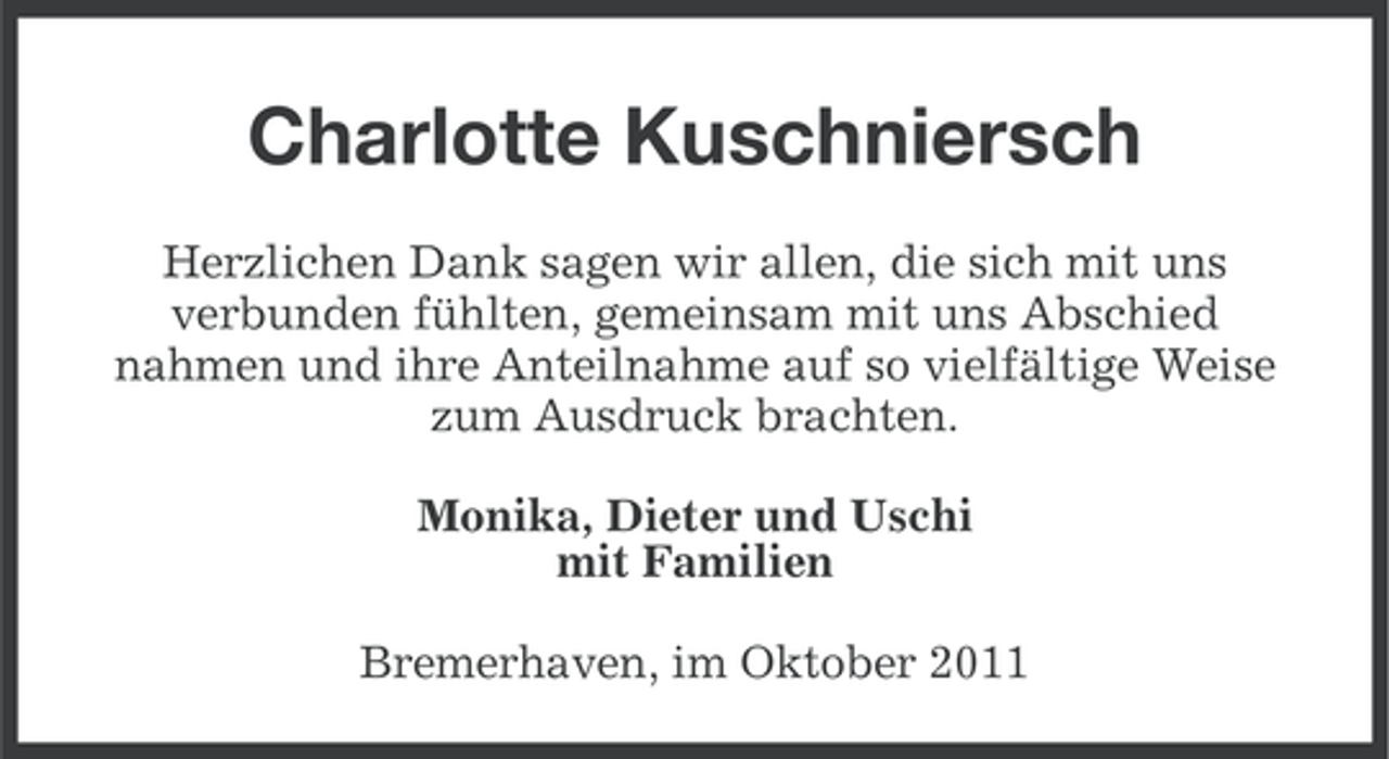 <p>Charlotte Kuschniersch<br />Herzlichen Dank sagen wir allen, die sich mit uns<br />verbunden fühlten, gemeinsam mit uns Abschied<br />nahmen und ihre Anteilnahme auf so vielfältige Weise<br />zum Ausdruck brachten.<br />Monika, Dieter und Uschi<br />mit Familien<br />Bremerhaven, im Oktober 2011</p>