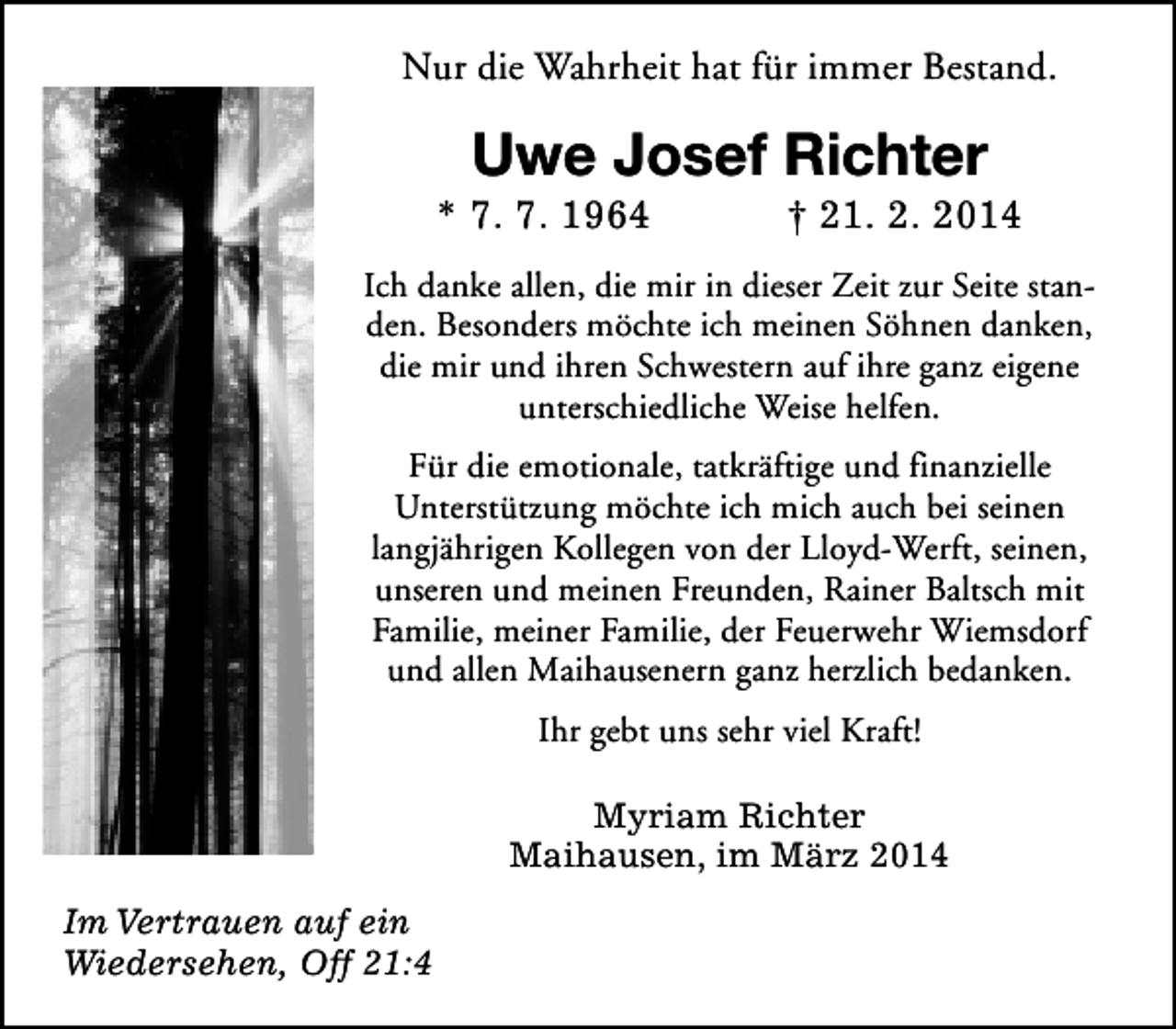 <p>Nur die Wahrheit hat für immer Bestand.</p><p>Uwe Josef Richter</p><p>* 7. 7. 1964</p><p>† 21. 2. 2014</p><p>Ich danke allen, die mir in dieser Zeit zur Seite standen. Besonders möchte ich meinen Söhnen danken,<br />die mir und ihren Schwestern auf ihre ganz eigene<br />unterschiedliche Weise helfen.<br />Für die emotionale, tatkräftige und finanzielle<br />Unterstützung möchte ich mich auch bei seinen<br />langjährigen Kollegen von der Lloyd-Werft, seinen,<br />unseren und meinen Freunden, Rainer Baltsch mit<br />Familie, meiner Familie, der Feuerwehr Wiemsdorf<br />und allen Maihausenern ganz herzlich bedanken.<br />Ihr gebt uns sehr viel Kraft!<br />Myriam Richter<br />Maihausen, im März 2014<br />Im Vertrauen auf ein<br />Wiedersehen, Off 21:4</p>
