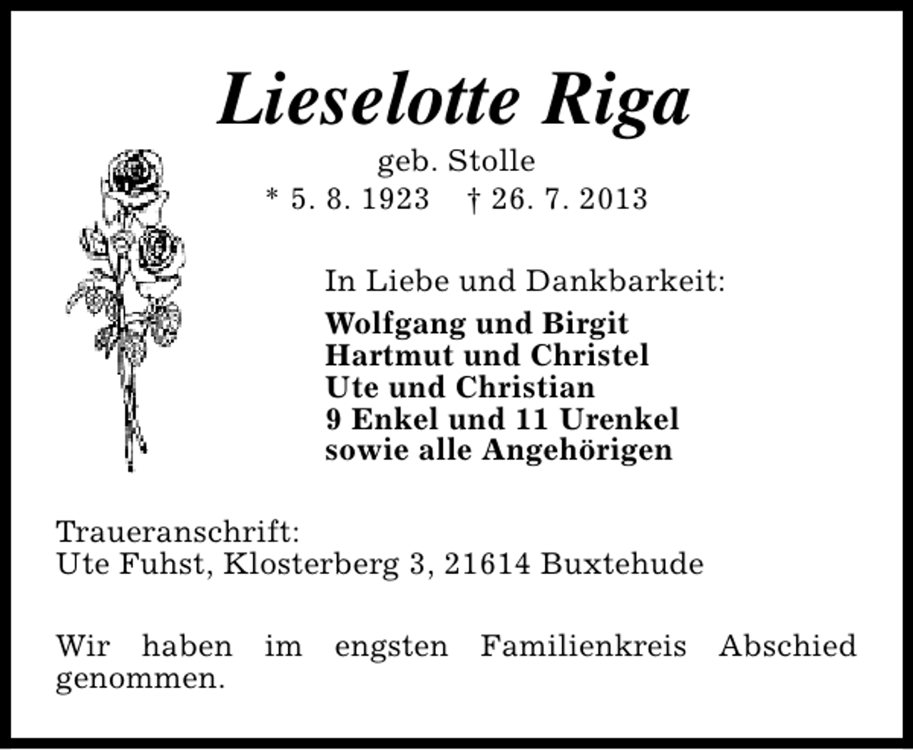 <p>Lieselotte Riga<br />geb. Stolle<br />* 5. 8. 1923 † 26. 7. 2013</p><p>In Liebe und Dankbarkeit:<br />Wolfgang und Birgit<br />Hartmut und Christel<br />Ute und Christian<br />9 Enkel und 11 Urenkel<br />sowie alle Angehörigen<br />Traueranschrift:<br />Ute Fuhst, Klosterberg 3, 21614 Buxtehude<br />Wir haben im engsten Familienkreis Abschied<br />genommen.</p>