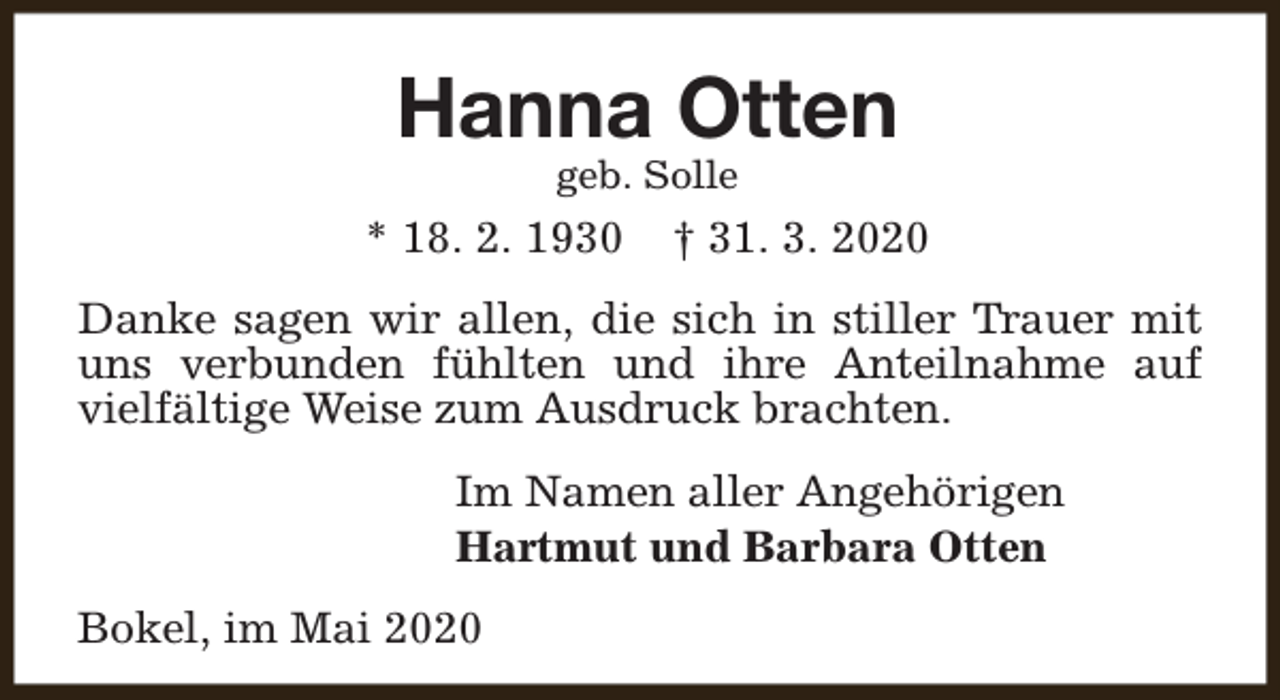 <p>Hanna Otten<br />geb. Solle</p><p>* 18. 2. 1930</p><p>† 31. 3. 2020</p><p>Danke sagen wir allen, die sich in stiller Trauer mit<br />uns verbunden fühlten und ihre Anteilnahme auf<br />vielfältige Weise zum Ausdruck brachten.<br />Im Namen aller Angehörigen<br />Hartmut und Barbara Otten<br />Bokel, im Mai 2020</p>