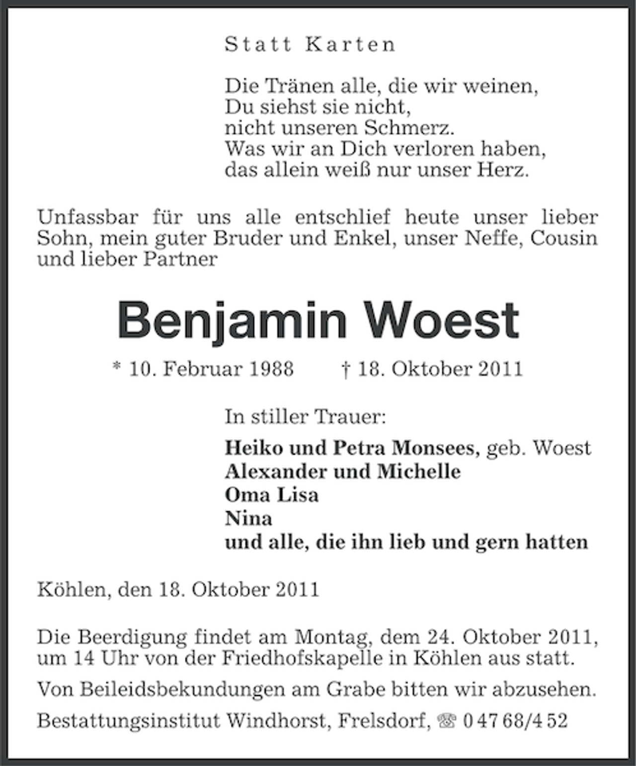 <p>Statt Karten<br />Die Tränen alle, die wir weinen,<br />Du siehst sie nicht,<br />nicht unseren Schmerz.<br />Was wir an Dich verloren haben,<br />das allein weiß nur unser Herz.<br />Unfassbar für uns alle entschlief heute unser lieber<br />Sohn, mein guter Bruder und Enkel, unser Neffe, Cousin<br />und lieber Partner</p><p>Benjamin Woest<br />* 10. Februar 1988</p><p>† 18. Oktober 2011</p><p>In stiller Trauer:<br />Heiko und Petra Monsees, geb. Woest<br />Alexander und Michelle<br />Oma Lisa<br />Nina<br />und alle, die ihn lieb und gern hatten<br />Köhlen, den 18. Oktober 2011<br />Die Beerdigung findet am Montag, dem 24. Oktober 2011,<br />um 14 Uhr von der Friedhofskapelle in Köhlen aus statt.<br />Von Beileidsbekundungen am Grabe bitten wir abzusehen.<br />Bestattungsinstitut Windhorst, Frelsdorf, 0 47 68/4 52</p>