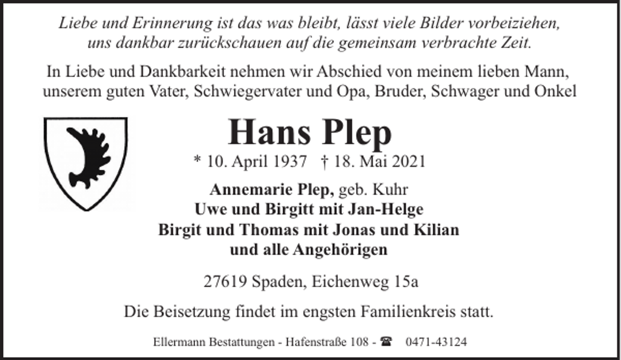 <p>Liebe und Erinnerung ist das was bleibt, lässt viele Bilder vorbeiziehen,<br />uns dankbar zurückschauen auf die gemeinsam verbrachte Zeit.<br />In Liebe und Dankbarkeit nehmen wir Abschied von meinem lieben Mann,<br />unserem guten Vater, Schwiegervater und Opa, Bruder, Schwager und Onkel</p><p>Hans Plep</p><p>* 10. April 1937 † 18. Mai 2021<br />Annemarie Plep, geb. Kuhr<br />Uwe und Birgitt mit Jan-Helge<br />Birgit und Thomas mit Jonas und Kilian<br />und alle Angehörigen<br />27619 Spaden, Eichenweg 15a<br />Die Beisetzung findet im engsten Familienkreis statt.<br />Ellermann Bestattungen - Hafenstraße 108 - ( 0471-43124</p>