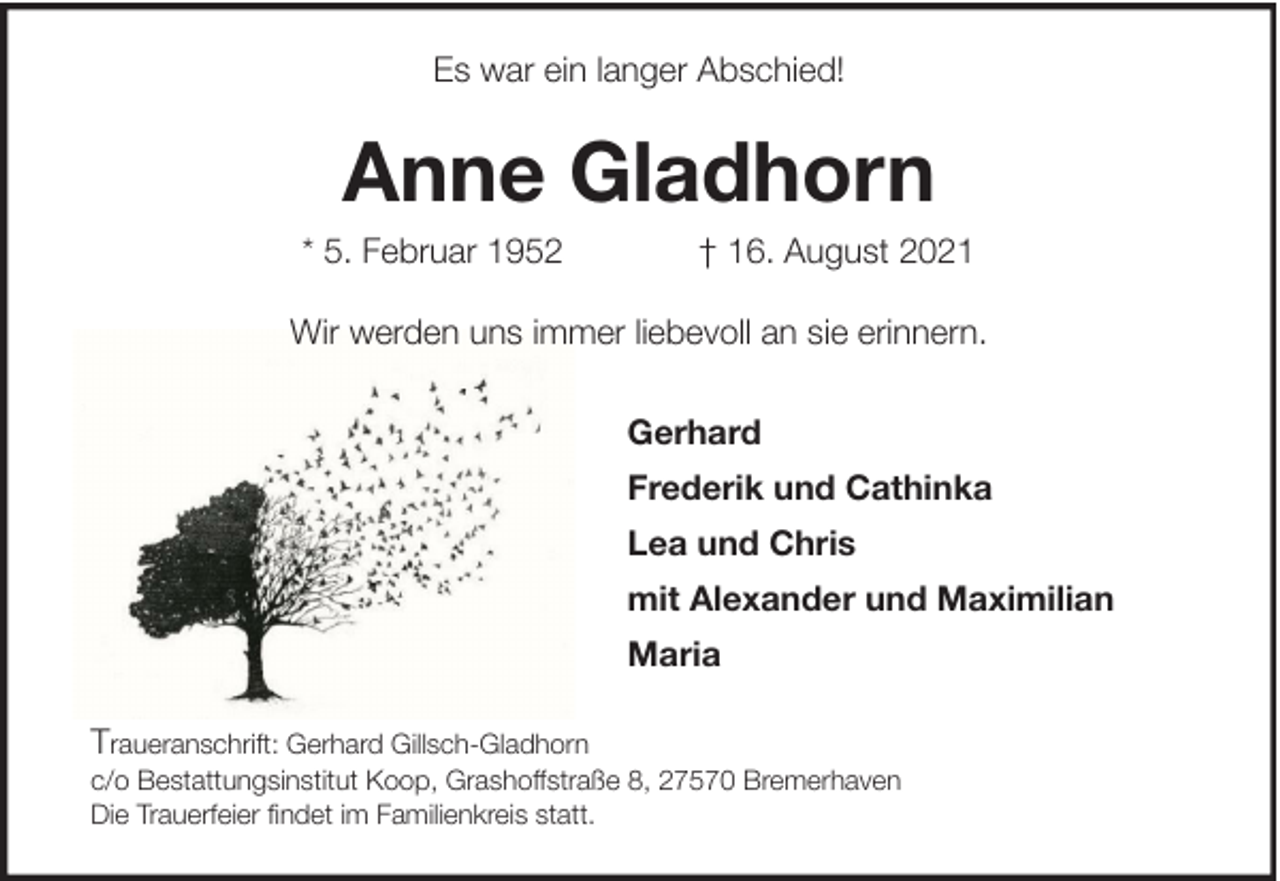 <p>Es war ein langer Abschied!</p><p>Anne Gladhorn<br />* 5. Februar 1952</p><p>† 16. August 2021</p><p>Wir werden uns immer liebevoll an sie erinnern.<br />Gerhard<br />Frederik und Cathinka<br />Lea und Chris<br />mit Alexander und Maximilian<br />Maria<br />Traueranschrift: Gerhard Gillsch-Gladhorn<br />c/o Bestattungsinstitut Koop, Grashoffstraße 8, 27570 Bremerhaven<br />Die Trauerfeier findet im Familienkreis statt.</p>