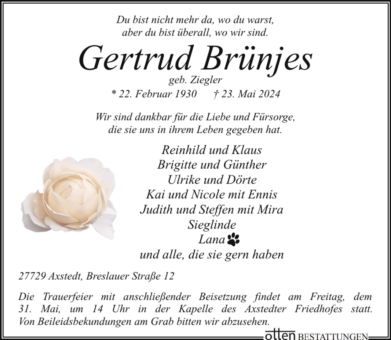 <p>Du bist nicht mehr da, wo du warst,<br />aber du bist überall, wo wir sind.</p><p>Gertrud Brünjes<br />geb. Ziegler<br />* 22. Februar 1930<br />† 23. Mai 2024</p><p>Wir sind dankbar für die Liebe und Fürsorge,<br />die sie uns in ihrem Leben gegeben hat.</p><p>Reinhild und Klaus<br />Brigitte und Günther<br />Ulrike und Dörte<br />Kai und Nicole mit Ennis<br />Judith und Steffen mit Mira<br />Sieglinde<br />Lana<br />und alle, die sie gern haben<br />27729 Axstedt, Breslauer Straße 12<br />Die Trauerfeier mit anschließender Beisetzung findet am Freitag, dem<br />31. Mai, um 14 Uhr in der Kapelle des Axstedter Friedhofes statt.<br />Von Beileidsbekundungen am Grab bitten wir abzusehen.</p>