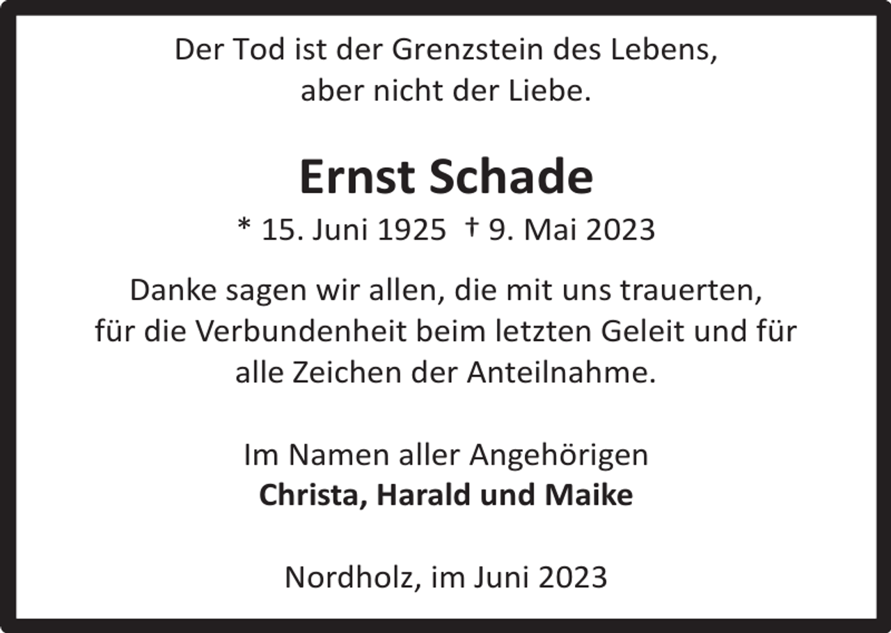 <p>Der Tod ist der Grenzstein des Lebens,<br />aber nicht der Liebe.</p><p>Ernst Schade</p><p>* 15. Juni 1925 † 9. Mai 2023<br />Danke sagen wir allen, die mit uns trauerten,<br />für die Verbundenheit beim letzten Geleit und für<br />alle Zeichen der Anteilnahme.<br />Im Namen aller Angehörigen<br />Christa, Harald und Maike<br />Nordholz, im Juni 2023</p>