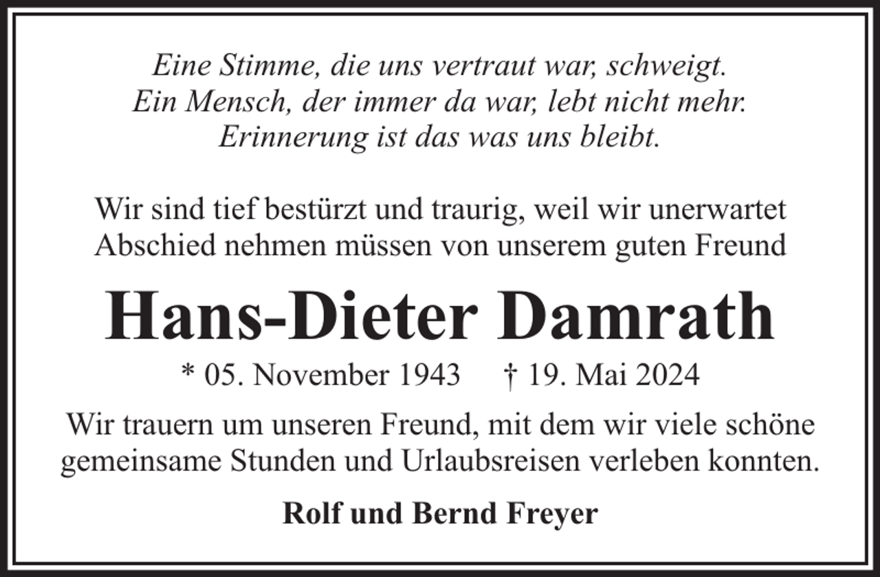 <p>Eine Stimme, die uns vertraut war, schweigt.<br />Ein Mensch, der immer da war, lebt nicht mehr.<br />Erinnerung ist das was uns bleibt.<br />Wir sind tief bestürzt und traurig, weil wir unerwartet<br />Abschied nehmen müssen von unserem guten Freund</p><p>Hans-Dieter Damrath<br />* 05. November 1943</p><p>† 19. Mai 2024</p><p>Wir trauern um unseren Freund, mit dem wir viele schöne<br />gemeinsame Stunden und Urlaubsreisen verleben konnten.<br />Rolf und Bernd Freyer</p>