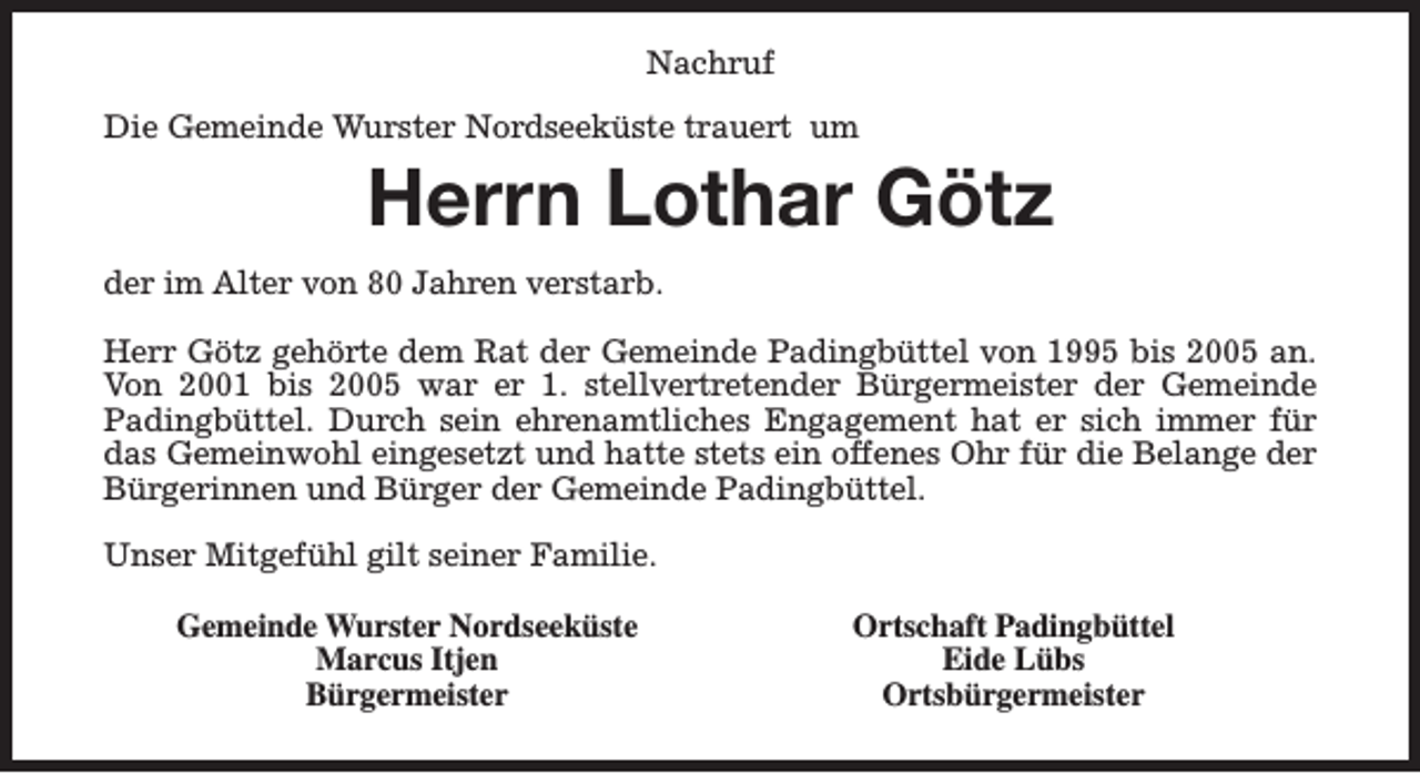 <p>Nachruf<br />Die Gemeinde Wurster Nordseeküste trauert um</p><p>Herrn Lothar Götz</p><p>der im Alter von 80 Jahren verstarb.<br />Herr Götz gehörte dem Rat der Gemeinde Padingbüttel von 1995 bis 2005 an.<br />Von 2001 bis 2005 war er 1. stellvertretender Bürgermeister der Gemeinde<br />Padingbüttel. Durch sein ehrenamtliches Engagement hat er sich immer für<br />das Gemeinwohl eingesetzt und hatte stets ein offenes Ohr für die Belange der<br />Bürgerinnen und Bürger der Gemeinde Padingbüttel.<br />Unser Mitgefühl gilt seiner Familie.<br />Gemeinde Wurster Nordseeküste<br />Marcus Itjen<br />Bürgermeister</p><p>Ortschaft Padingbüttel<br />Eide Lübs<br />Ortsbürgermeister</p>