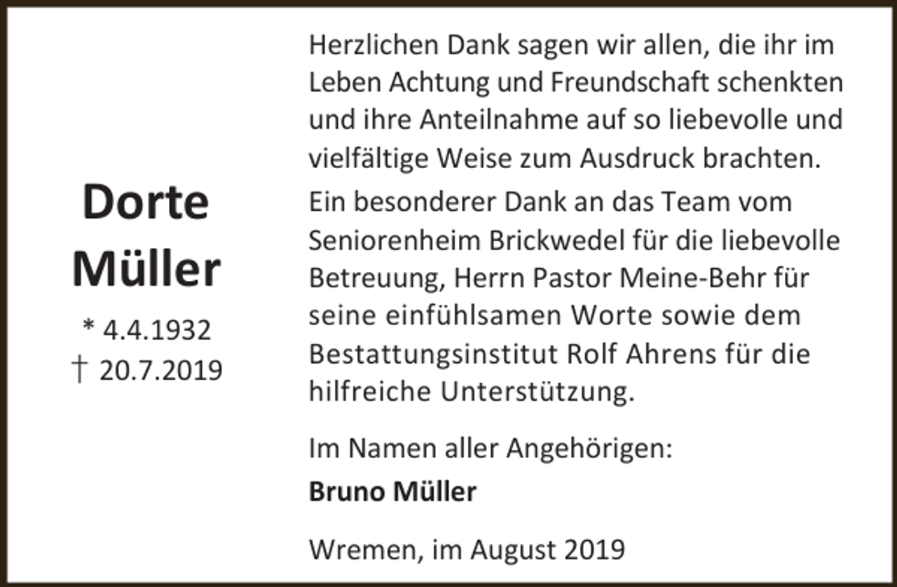 <p>Dorte<br />Müller<br />* 4.4.1932<br />† 20.7.2019</p><p>Herzlichen Dank sagen wir allen, die ihr im<br />Leben Achtung und Freundschaft schenkten<br />und ihre Anteilnahme auf so liebevolle und<br />vielfältige Weise zum Ausdruck brachten.<br />Ein besonderer Dank an das Team vom<br />Seniorenheim Brickwedel für die liebevolle<br />Betreuung, Herrn Pastor Meine-Behr für<br />seine einfühlsamen Worte sowie dem<br />Bestattungsinstitut Rolf Ahrens für die<br />hilfreiche Unterstützung.</p><p>Im Namen aller Angehörigen:<br />Bruno Müller<br />Wremen, im August 2019</p>