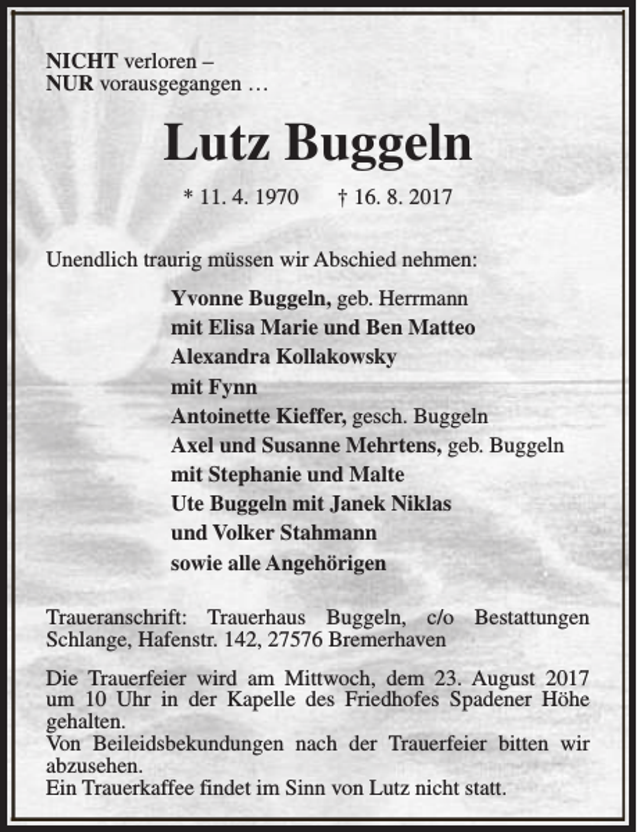 <p>NICHT verloren –<br />NUR vorausgegangen …</p><p>Lutz Buggeln<br />* 11. 4. 1970</p><p>† 16. 8. 2017</p><p>Unendlich traurig müssen wir Abschied nehmen:<br />Yvonne Buggeln, geb. Herrmann<br />mit Elisa Marie und Ben Matteo<br />Alexandra Kollakowsky<br />mit Fynn<br />Antoinette Kieffer, gesch. Buggeln<br />Axel und Susanne Mehrtens, geb. Buggeln<br />mit Stephanie und Malte<br />Ute Buggeln mit Janek Niklas<br />und Volker Stahmann<br />sowie alle Angehörigen<br />Traueranschrift: Trauerhaus Buggeln, c/o Bestattungen<br />Schlange, Hafenstr. 142, 27576 Bremerhaven<br />Die Trauerfeier wird am Mittwoch, dem 23. August 2017<br />um 10 Uhr in der Kapelle des Friedhofes Spadener Höhe<br />gehalten.<br />Von Beileidsbekundungen nach der Trauerfeier bitten wir<br />abzusehen.<br />Ein Trauerkaffee findet im Sinn von Lutz nicht statt.</p>