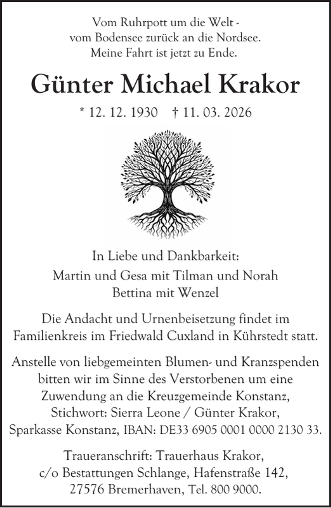 <p>Vom Ruhrpott um die Welt vom Bodensee zurück an die Nordsee.<br />Meine Fahrt ist jetzt zu Ende.</p><p>Günter Michael Krakor<br />* 12. 12. 1930 † 11. 03. 2026</p><p>In Liebe und Dankbarkeit:<br />Martin und Gesa mit Tilman und Norah<br />Bettina mit Wenzel<br />Die Andacht und Urnenbeisetzung findet im<br />Familienkreis im Friedwald Cuxland in Kührstedt statt.<br />Anstelle von liebgemeinten Blumen- und Kranzspenden<br />bitten wir im Sinne des Verstorbenen um eine<br />Zuwendung an die Kreuzgemeinde Konstanz,<br />Stichwort: Sierra Leone / Günter Krakor,<br />Sparkasse Konstanz, IBAN: DE33 6905 0001 0000 2130 33.<br />Traueranschrift: Trauerhaus Krakor,<br />c/o Bestattungen Schlange, Hafenstraße 142,<br />27576 Bremerhaven, Tel. 800 9000.</p>