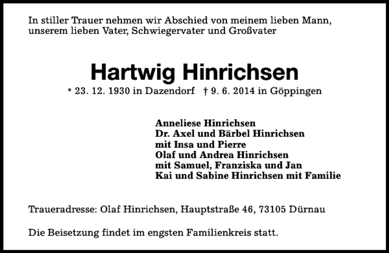 <p>In stiller Trauer nehmen wir Abschied von meinem lieben Mann,<br />unserem lieben Vater, Schwiegervater und Großvater</p><p>Hartwig Hinrichsen</p><p>* 23. 12. 1930 in Dazendorf † 9. 6. 2014 in Göppingen</p><p>Anneliese Hinrichsen<br />Dr. Axel und Bärbel Hinrichsen<br />mit Insa und Pierre<br />Olaf und Andrea Hinrichsen<br />mit Samuel, Franziska und Jan<br />Kai und Sabine Hinrichsen mit Familie<br />Traueradresse: Olaf Hinrichsen, Hauptstraße 46, 73105 Dürnau<br />Die Beisetzung findet im engsten Familienkreis statt.</p>