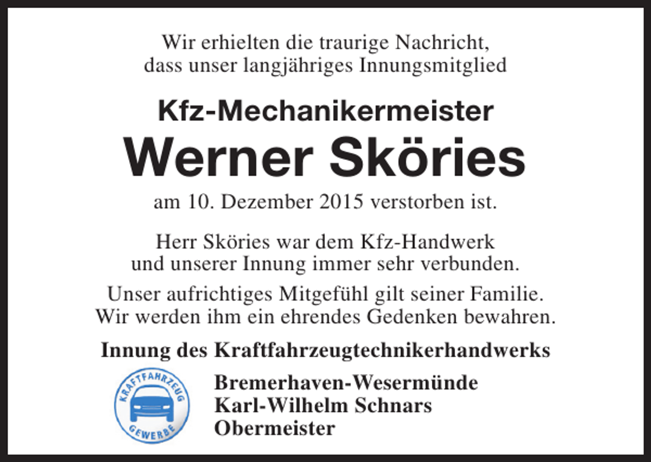 <p>Wir erhielten die traurige Nachricht,<br />dass unser langjähriges Innungsmitglied</p><p>Kfz-Mechanikermeister</p><p>Werner Sköries<br />am 10. Dezember 2015 verstorben ist.</p><p>Herr Sköries war dem Kfz-Handwerk<br />und unserer Innung immer sehr verbunden.<br />Unser aufrichtiges Mitgefühl gilt seiner Familie.<br />Wir werden ihm ein ehrendes Gedenken bewahren.<br />Innung des Kraftfahrzeugtechnikerhandwerks<br />Bremerhaven-Wesermünde<br />Karl-Wilhelm Schnars<br />Obermeister</p>