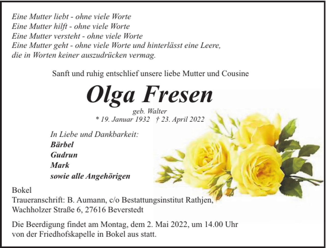 <p>Eine Mutter liebt - ohne viele Worte<br />Eine Mutter hilft - ohne viele Worte<br />Eine Mutter versteht - ohne viele Worte<br />Eine Mutter geht - ohne viele Worte und hinterlässt eine Leere,<br />die in Worten keiner auszudrücken vermag.<br />Sanft und ruhig entschlief unsere liebe Mutter und Cousine</p><p>Olga Fresen<br />geb. Walter<br />* 19. Januar 1932 † 23. April 2022</p><p>In Liebe und Dankbarkeit:<br />Bärbel<br />Gudrun<br />Mark<br />sowie alle Angehörigen<br />Bokel<br />Traueranschrift: B. Aumann, c/o Bestattungsinstitut Rathjen,<br />Wachholzer Straße 6, 27616 Beverstedt<br />Die Beerdigung findet am Montag, dem 2. Mai 2022, um 14.00 Uhr<br />von der Friedhofskapelle in Bokel aus statt.</p>
