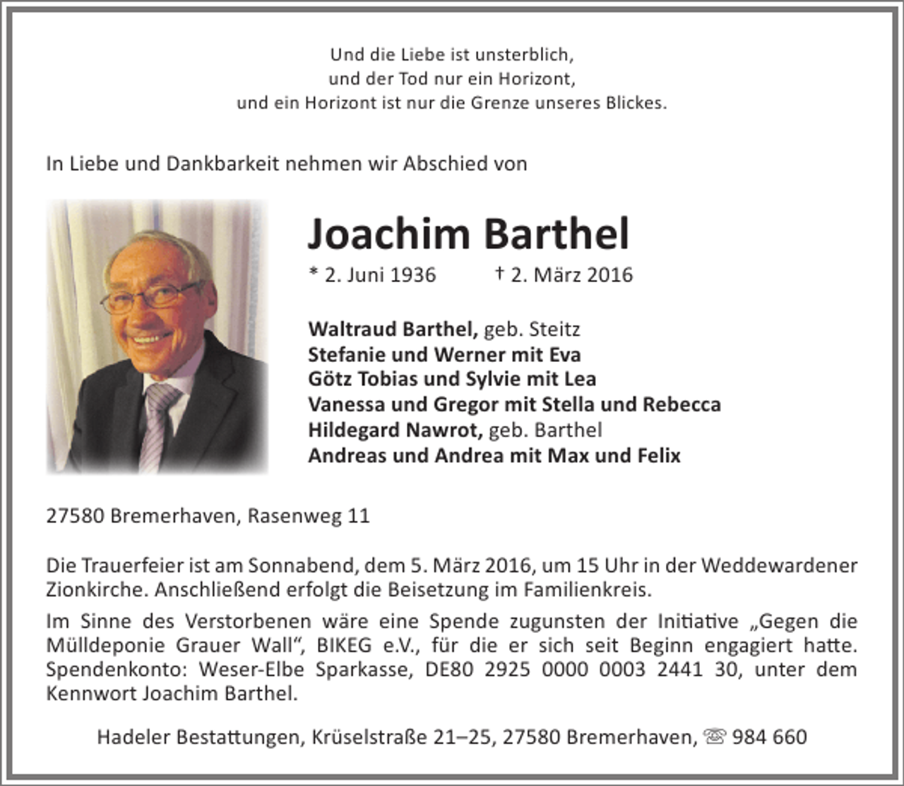 <p>Und die Liebe ist unsterblich,<br />und der Tod nur ein Horizont,<br />und ein Horizont ist nur die Grenze unseres Blickes.</p>
<p>In Liebe und Dankbarkeit nehmen wir Abschied von</p>
<p>Joachim Barthel<br />* 2. Juni 1936</p>
<p>† 2. März 2016</p>
<p>Waltraud Barthel, geb. Steitz<br />Stefanie und Werner mit Eva<br />Götz Tobias und Sylvie mit Lea<br />Vanessa und Gregor mit Stella und Rebecca<br />Hildegard Nawrot, geb. Barthel<br />Andreas und Andrea mit Max und Felix<br />27580 Bremerhaven, Rasenweg 11<br />Die Trauerfeier ist am Sonnabend, dem 5. März 2016, um 15 Uhr in der Weddewardener<br />Zionkirche. Anschließend erfolgt die Beisetzung im Familienkreis.<br />Im Sinne des Verstorbenen wäre eine Spende zugunsten der Initiative „Gegen die<br />Mülldeponie Grauer Wall“, BIKEG e.V., für die er sich seit Beginn engagiert hatte.<br />Spendenkonto: Weser-Elbe Sparkasse, DE80 2925 0000 0003 2441 30, unter dem<br />Kennwort Joachim Barthel.<br />Hadeler Bestattungen, Krüselstraße 21–25, 27580 Bremerhaven,  984 660</p>