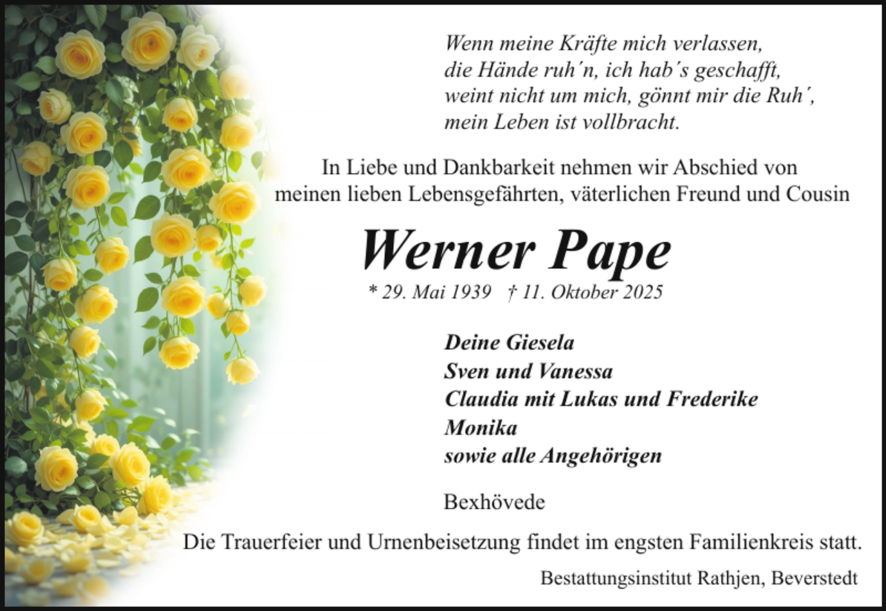 <p>Wenn meine Kräfte mich verlassen,<br />die Hände ruh´n, ich hab´s geschafft,<br />weint nicht um mich, gönnt mir die Ruh´,<br />mein Leben ist vollbracht.<br />In Liebe und Dankbarkeit nehmen wir Abschied von<br />meinen lieben Lebensgefährten, väterlichen Freund und Cousin</p><p>Werner Pape<br />* 29. Mai 1939 † 11. Oktober 2025</p><p>Deine Giesela<br />Sven und Vanessa<br />Claudia mit Lukas und Frederike<br />Monika<br />sowie alle Angehörigen<br />Bexhövede<br />Die Trauerfeier und Urnenbeisetzung findet im engsten Familienkreis statt.<br />Bestattungsinstitut Rathjen, Beverstedt</p>