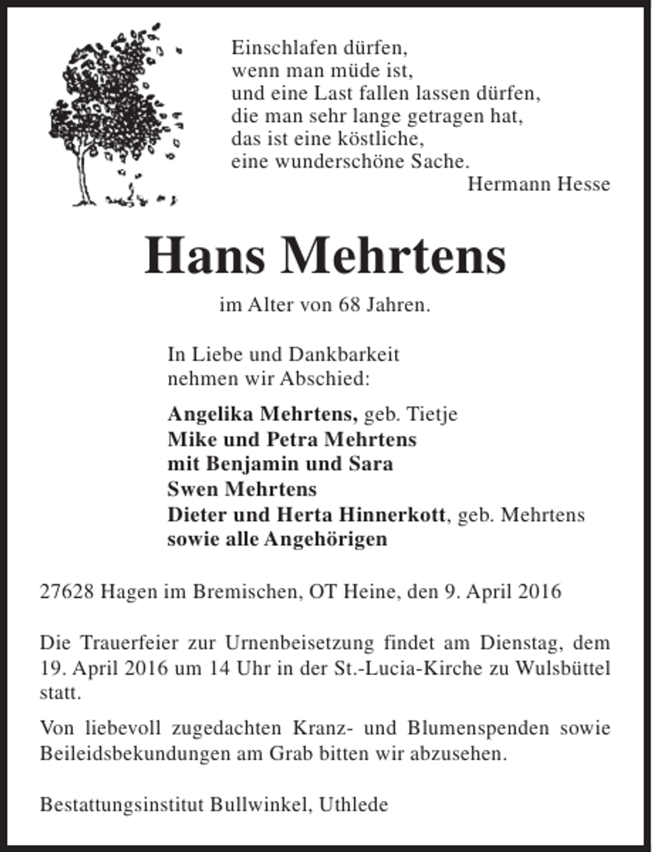 <p>Einschlafen dürfen,<br />wenn man müde ist,<br />und eine Last fallen lassen dürfen,<br />die man sehr lange getragen hat,<br />das ist eine köstliche,<br />eine wunderschöne Sache.<br />Hermann Hesse</p><p>Hans Mehrtens<br />im Alter von 68 Jahren.</p><p>In Liebe und Dankbarkeit<br />nehmen wir Abschied:<br />Angelika Mehrtens, geb. Tietje<br />Mike und Petra Mehrtens<br />mit Benjamin und Sara<br />Swen Mehrtens<br />Dieter und Herta Hinnerkott, geb. Mehrtens<br />sowie alle Angehörigen<br />27628 Hagen im Bremischen, OT Heine, den 9. April 2016<br />Die Trauerfeier zur Urnenbeisetzung findet am Dienstag, dem<br />19. April 2016 um 14 Uhr in der St.-Lucia-Kirche zu Wulsbüttel<br />statt.<br />Von liebevoll zugedachten Kranz- und Blumenspenden sowie<br />Beileidsbekundungen am Grab bitten wir abzusehen.<br />Bestattungsinstitut Bullwinkel, Uthlede</p>