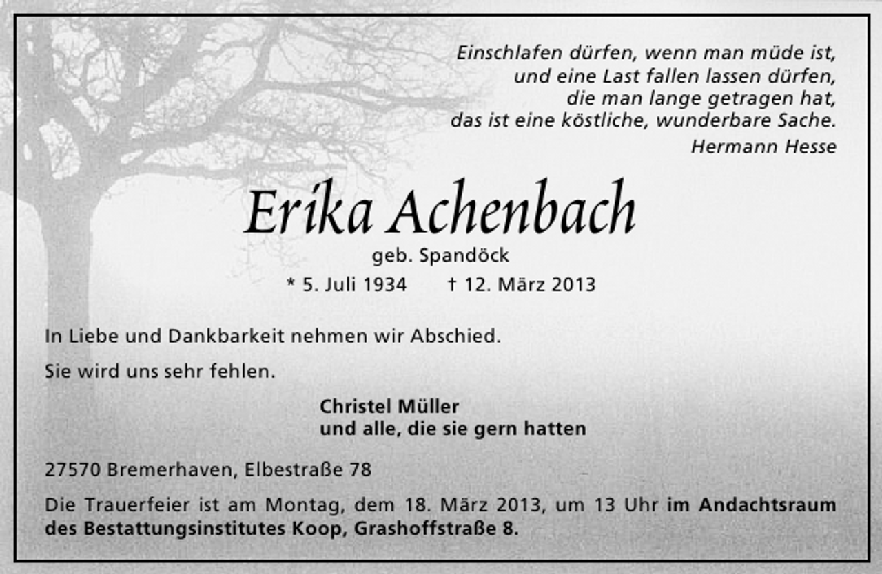 <p>Einschlafen dürfen, wenn man müde ist,<br />und eine Last fallen lassen dürfen,<br />die man lange getragen hat,<br />das ist eine köstliche, wunderbare Sache.<br />Hermann Hesse</p><p>Erika Achenbach<br />geb. Spandöck<br />* 5. Juli 1934<br />† 12. März 2013</p><p>In Liebe und Dankbarkeit nehmen wir Abschied.<br />Sie wird uns sehr fehlen.<br />Christel Müller<br />und alle, die sie gern hatten<br />27570 Bremerhaven, Elbestraße 78<br />Die Trauerfeier ist am Montag, dem 18. März 2013, um 13 Uhr im Andachtsraum<br />des Bestattungsinstitutes Koop, Grashoffstraße 8.</p>