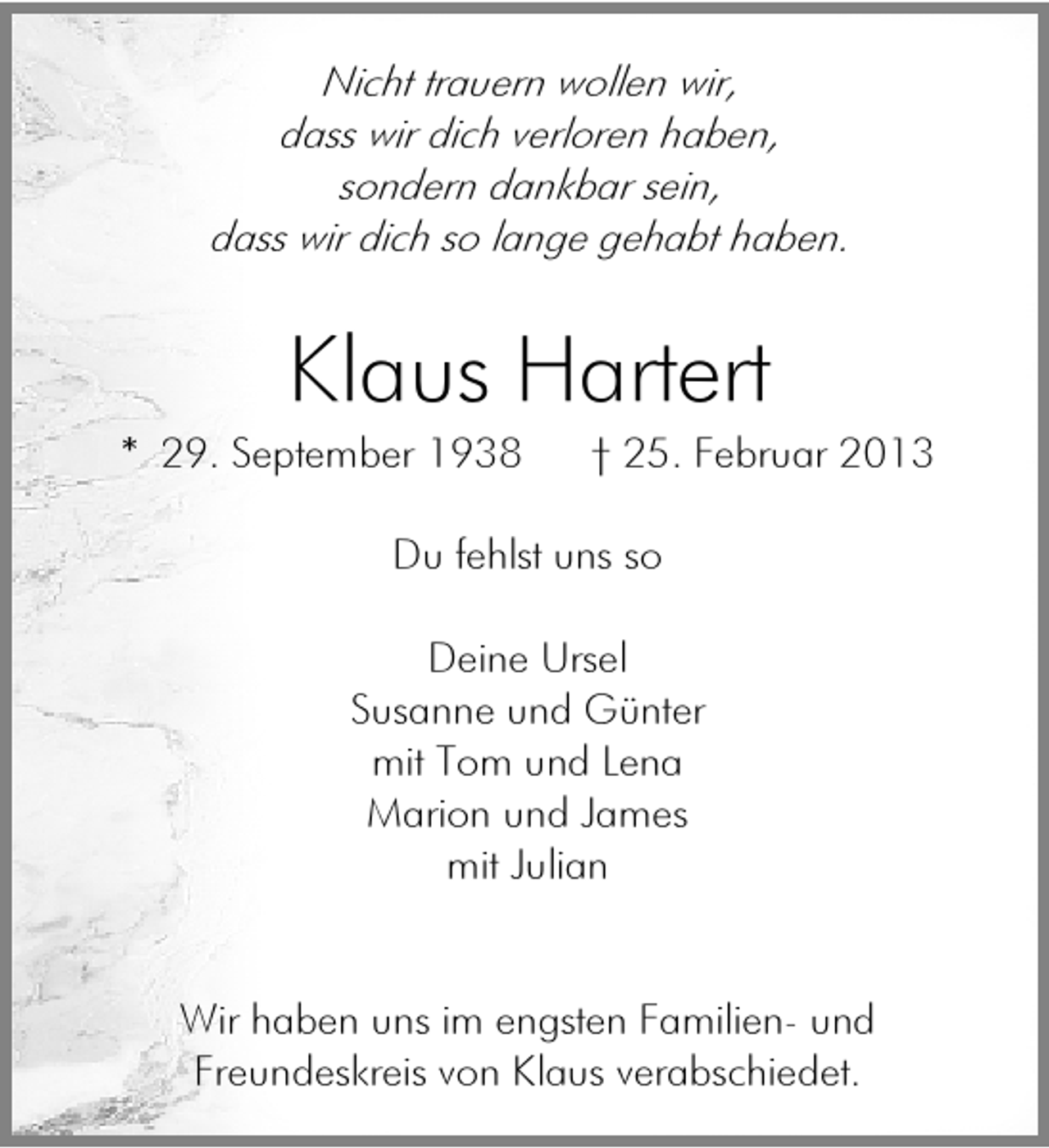 <p>Nicht trauern wollen wir,<br />dass wir dich verloren haben,<br />sondern dankbar sein,<br />dass wir dich so lange gehabt haben.</p><p>Klaus Hartert</p><p>* 29. September 1938</p><p>† 25. Februar 2013</p><p>Du fehlst uns so<br />Deine Ursel<br />Susanne und Günter<br />mit Tom und Lena<br />Marion und James<br />mit Julian<br />Wir haben uns im engsten Familien- und<br />Freundeskreis von Klaus verabschiedet.</p>