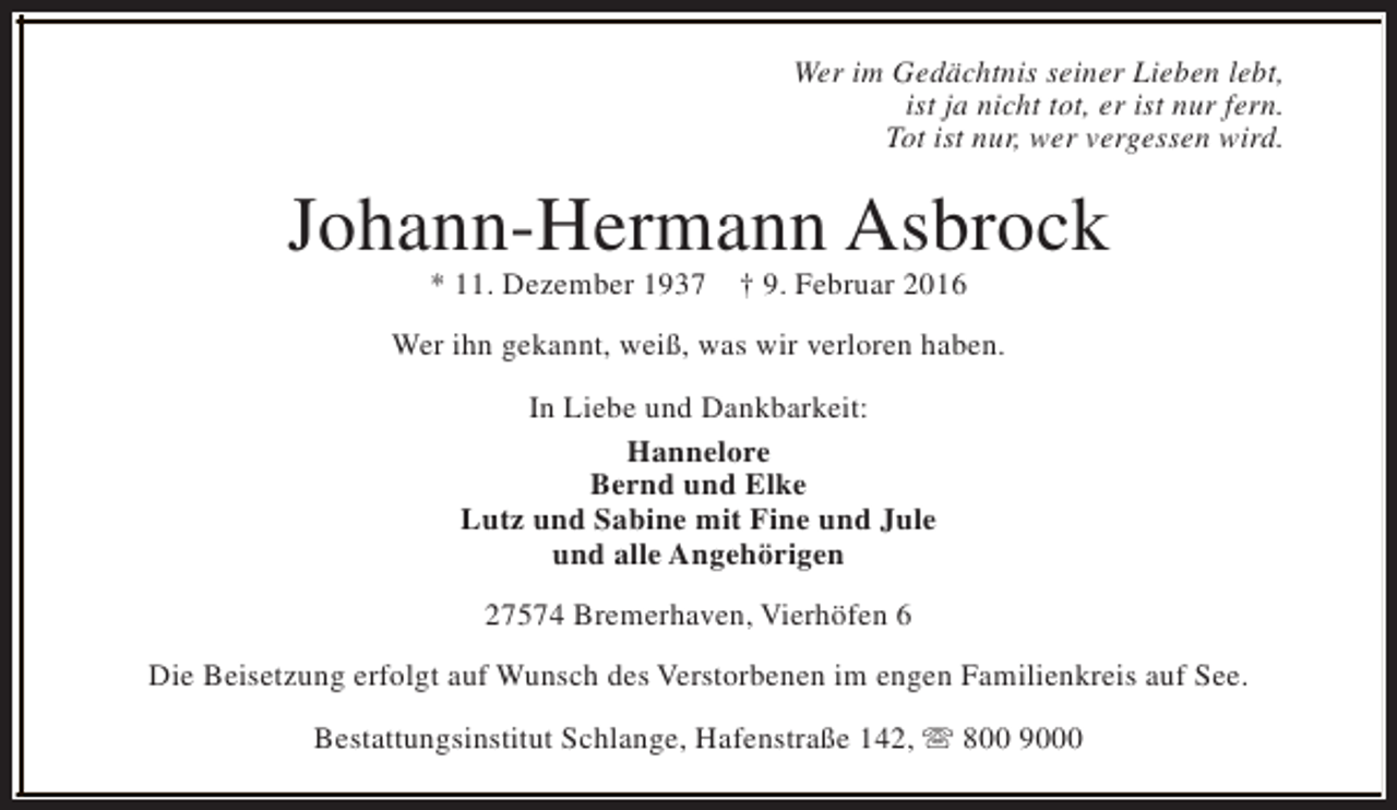 <p>Wer im Gedächtnis seiner Lieben lebt,<br />ist ja nicht tot, er ist nur fern.<br />Tot ist nur, wer vergessen wird.</p><p>Johann-Hermann Asbrock<br />* 11. Dezember 1937</p><p>† 9. Februar 2016</p><p>Wer ihn gekannt, weiß, was wir verloren haben.<br />In Liebe und Dankbarkeit:<br />Hannelore<br />Bernd und Elke<br />Lutz und Sabine mit Fine und Jule<br />und alle Angehörigen<br />27574 Bremerhaven, Vierhöfen 6<br />Die Beisetzung erfolgt auf Wunsch des Verstorbenen im engen Familienkreis auf See.<br />Bestattungsinstitut Schlange, Hafenstraße 142, s 800 9000</p>